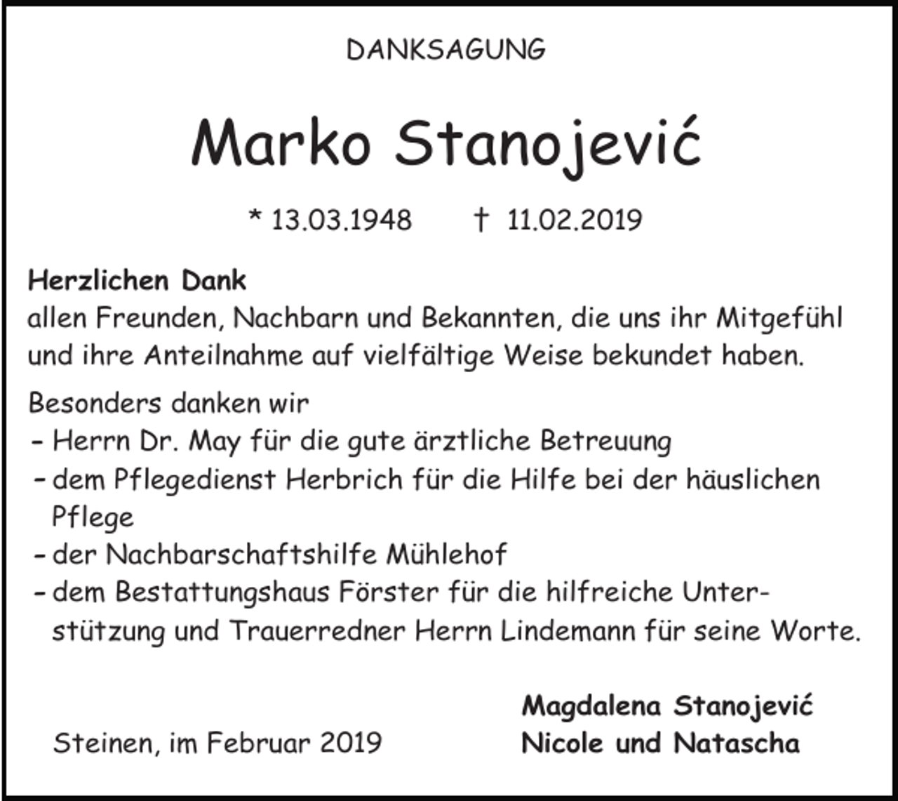 <p>DANKSAGUNG</p><p>Marko Stanojević<br />* 13.03.1948</p><p>† 11.02.2019</p><p>Herzlichen Dank<br />allen Freunden, Nachbarn und Bekannten, die uns ihr Mitgefühl<br />und ihre Anteilnahme auf vielfältige Weise bekundet haben.<br />Besonders danken wir<br />- Herrn Dr. May für die gute ärztliche Betreuung<br />- dem Pflegedienst Herbrich für die Hilfe bei der häuslichen<br />Pflege<br />- der Nachbarschaftshilfe Mühlehof<br />- dem Bestattungshaus Förster für die hilfreiche Unterstützung und Trauerredner Herrn Lindemann für seine Worte.</p><p>Steinen, im Februar 2019</p><p>Magdalena Stanojević<br />Nicole und Natascha</p>