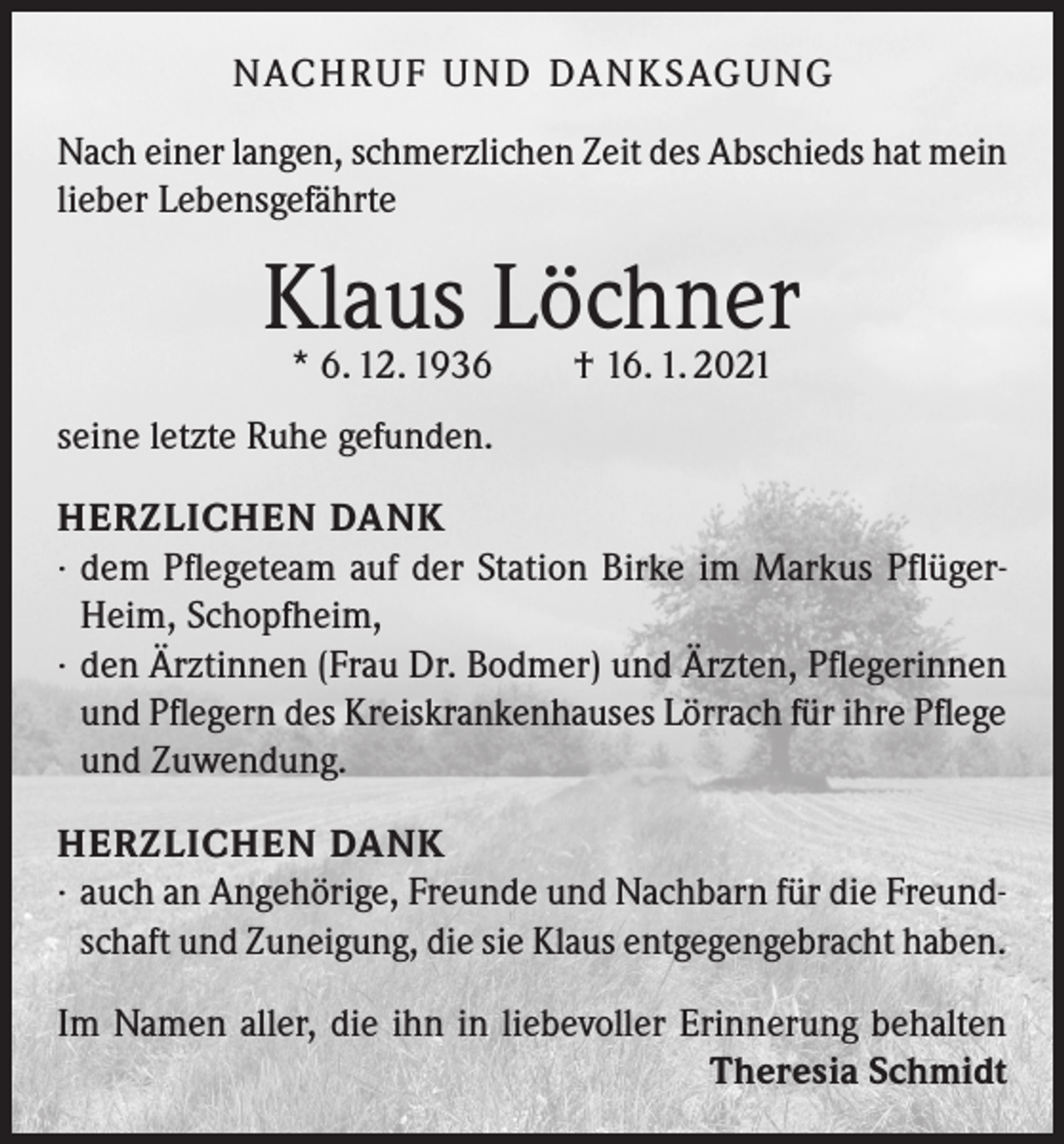 <p>NACH R U F U N D DA N K SAG U NG<br />Nach einer langen, schmerzlichen Zeit des Abschieds hat mein<br />lieber Lebensgefährte</p><p>Klaus<br />Löchner<br />* 6. 12. 1936 † 16. 1. 2021<br />seine letzte Ruhe gefunden.<br />HERZLICHEN DANK<br />· dem Pflegeteam auf der Station Birke im Markus PflügerHeim, Schopfheim,<br />· den Ärztinnen (Frau Dr. Bodmer) und Ärzten, Pflegerinnen<br />und Pflegern des Kreiskrankenhauses Lörrach für ihre Pflege<br />und Zuwendung.<br />HERZLICHEN DANK<br />· auch an Angehörige, Freunde und Nachbarn für die Freundschaft und Zuneigung, die sie Klaus entgegengebracht haben.<br />Im Namen aller, die ihn in liebevoller Erinnerung behalten</p><p>Theresia Schmidt</p>