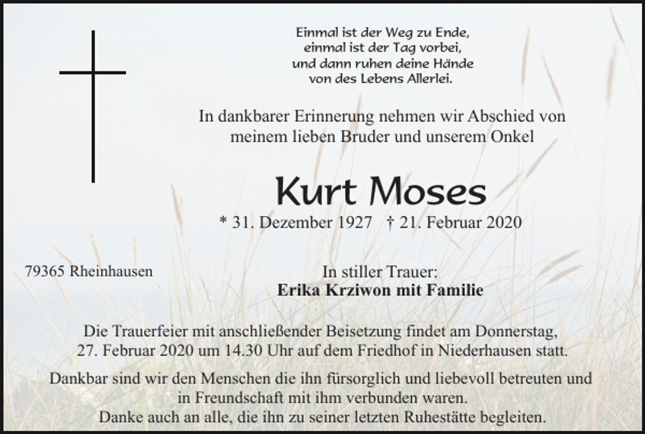 <p>Einmal ist der Weg zu Ende,<br />einmal ist der Tag vorbei,<br />und dann ruhen deine Hände<br />von des Lebens Allerlei.</p><p>In dankbarer Erinnerung nehmen wir Abschied von<br />meinem lieben Bruder und unserem Onkel</p><p>Kurt Moses<br />* 31. Dezember 1927 † 21. Februar 2020<br />79365 Rheinhausen</p><p>In stiller Trauer:<br />Erika Krziwon mit Familie</p><p>Die Trauerfeier mit anschließender Beisetzung findet am Donnerstag,<br />27. Februar 2020 um 14.30 Uhr auf dem Friedhof in Niederhausen statt.<br />Dankbar sind wir den Menschen die ihn fürsorglich und liebevoll betreuten und<br />in Freundschaft mit ihm verbunden waren.<br />Danke auch an alle, die ihn zu seiner letzten Ruhestätte begleiten.</p>