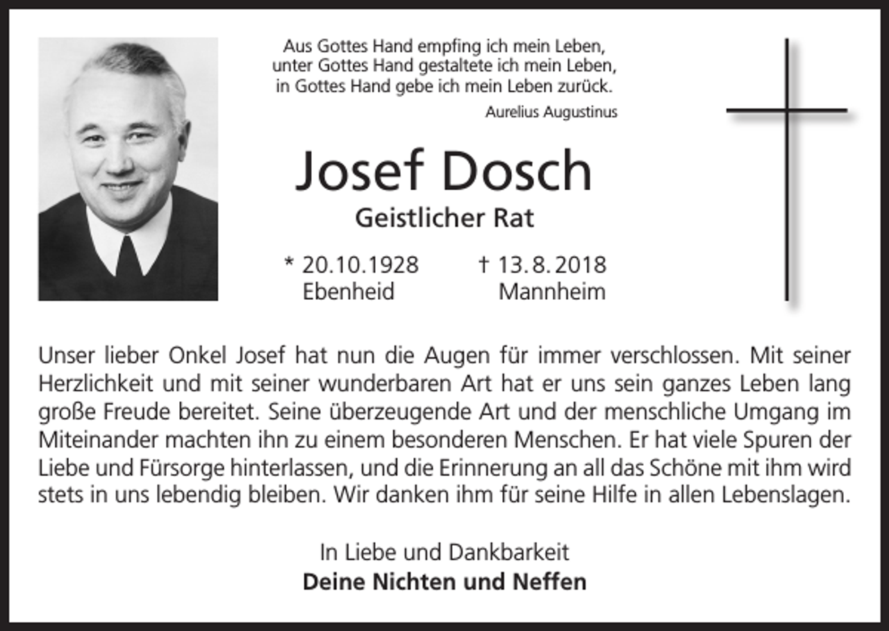 <p>Aus Gottes Hand empfing ich mein Leben,<br />unter Gottes Hand gestaltete ich mein Leben,<br />in Gottes Hand gebe ich mein Leben zurück.<br />Aurelius Augustinus</p><p>Josef Dosch<br />Geistlicher Rat</p><p>* 20.10.1928<br />† 13. 8. 2018<br />Ebenheid Mannheim</p><p>Unser lieber Onkel Josef hat nun die Augen für immer verschlossen. Mit seiner<br />Herzlichkeit und mit seiner wunderbaren Art hat er uns sein ganzes Leben lang<br />große Freude bereitet. Seine überzeugende Art und der menschliche Umgang im<br />Miteinander m<br />­ achten ihn zu einem besonderen Menschen. Er hat viele Spuren der<br />Liebe und Fürsorge h<br />­ interlassen, und die Erinnerung an all das Schöne mit ihm wird<br />stets in uns lebendig bleiben. Wir danken ihm für seine Hilfe in allen Lebenslagen.<br />In Liebe und Dankbarkeit<br />Deine Nichten und Neffen</p>