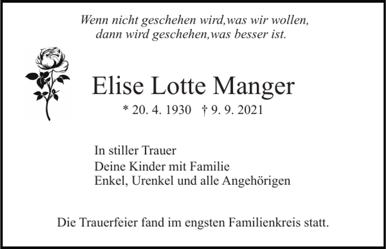 <p>Wenn nicht geschehen wird,was wir wollen,<br />dann wird geschehen,was besser ist.</p><p>Elise Lotte Manger<br />* 20. 4. 1930 † 9. 9. 2021<br />In stiller Trauer<br />Deine Kinder mit Familie<br />Enkel, Urenkel und alle Angehörigen<br />Die Trauerfeier fand im engsten Familienkreis statt.</p>