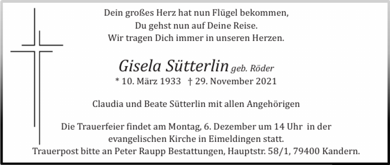 <p>Dein großes Herz hat nun Flü gel bekommen,<br />Du gehst nun auf Deine Reise.<br />Wir tragen Dich immer in unseren Herzen.</p><p>Gisela Sütterlin</p><p>geb. Röder<br />* 10. Mä rz 1933 † 29. November 2021<br />Claudia und Beate Sü tterlin mit allen Angehö rigen<br />Die Trauerfeier findet am Montag, 6. Dezember um 14 Uhr in der<br />evangelischen Kirche in Eimeldingen statt.<br />Trauerpost bitte an Peter Raupp Bestattungen, Hauptstr. 58/1, 79400 Kandern.</p>