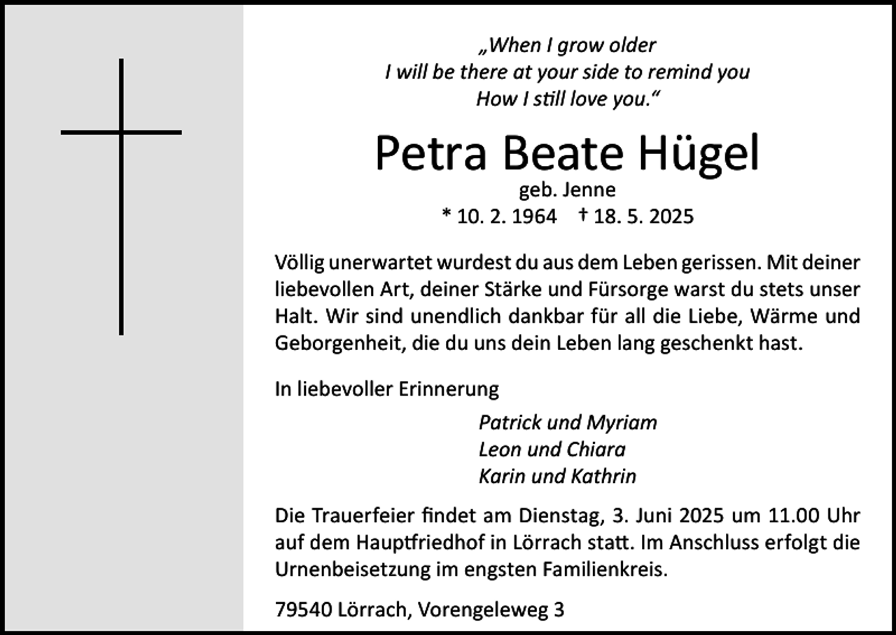 <p>„When I grow older<br />I will be there at your side to remind you<br />How I still love you.“</p><p>Petra Beate<br />Hügel<br />geb. Jenne<br />* 10. 2. 1964 † 18. 5. 2025</p><p>Völlig unerwartet wurdest du aus dem Leben gerissen. Mit deiner<br />liebevollen Art, deiner Stärke und Fürsorge warst du stets unser<br />Halt. Wir sind unendlich dankbar für all die Liebe, Wärme und<br />Geborgenheit, die du uns dein Leben lang geschenkt hast.<br />In liebevoller Erinnerung</p><p>Patrick und Myriam</p><p>Leon und Chiara</p><p>Karin und Kathrin<br />Die Trauerfeier findet am Dienstag, 3. Juni 2025 um 11.00 Uhr<br />auf dem Hauptfriedhof in Lörrach statt. Im Anschluss erfolgt die<br />Urnenbeisetzung im engsten Familienkreis.<br />79540 Lörrach, Vorengeleweg 3</p>