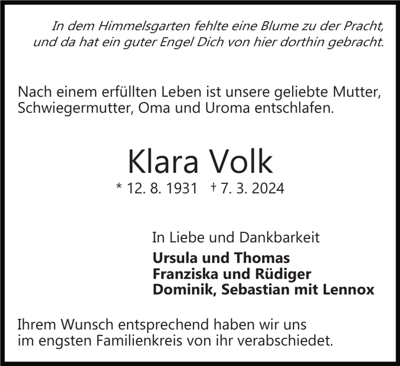 <p>In dem Himmelsgarten fehlte eine Blume zu der Pracht,<br />und da hat ein guter Engel Dich von hier dorthin gebracht.</p><p>Nach einem erfüllten Leben ist unsere geliebte Mutter,<br />Schwiegermutter, Oma und Uroma entschlafen.</p><p>Klara Volk</p><p>* 12. 8. 1931 † 7. 3. 2024<br />In Liebe und Dankbarkeit<br />Ursula und Thomas<br />Franziska und Rüdiger<br />Dominik, Sebastian mit Lennox<br />Ihrem Wunsch entsprechend haben wir uns<br />im engsten Familienkreis von ihr verabschiedet.</p>