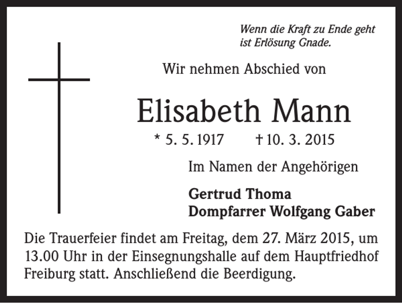 <p>Wenn die Kraft zu Ende geht<br />ist Erlösung Gnade.</p><p>Wir nehmen Abschied von</p><p>Elisabeth Mann<br />* 5. 5. 1917 † 10. 3. 2015</p><p>Im Namen der Angehörigen<br />Gertrud Thoma<br />Dompfarrer Wolfgang Gaber<br />Die Trauerfeier findet am Freitag, dem 27. März 2015, um<br />13.00 Uhr in der Einsegnungshalle auf dem Hauptfriedhof<br />Freiburg statt. Anschließend die Beerdigung.</p>