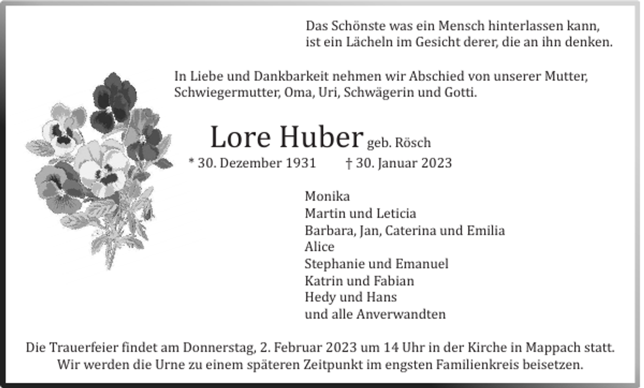 <p>Das Schönste was ein Mensch hinterlassen kann,<br />ist ein Lacheln im Gesicht derer, die an ihn denken.<br />In Liebe und Dankbarkeit nehmen wir Abschied vön unserer Mutter,<br />Schwiegermutter, Oma, Uri, Schwagerin und Götti.</p><p>Löre Huber geb. Rösch</p><p>* 30. Dezember 1931</p><p>† 30. Januar 2023</p><p>Mönika<br />Martin und Leticia<br />Barbara, Jan, Caterina und Emilia<br />Alice<br />Stephanie und Emanuel<br />Katrin und Fabian<br />Hedy und Hans<br />und alle Anverwandten<br />Die Trauerfeier findet am Dönnerstag, 2. Februar 2023 um 14 Uhr in der Kirche in Mappach statt.<br />Wir werden die Urne zu einem spateren Zeitpunkt im engsten Familienkreis beisetzen.</p>