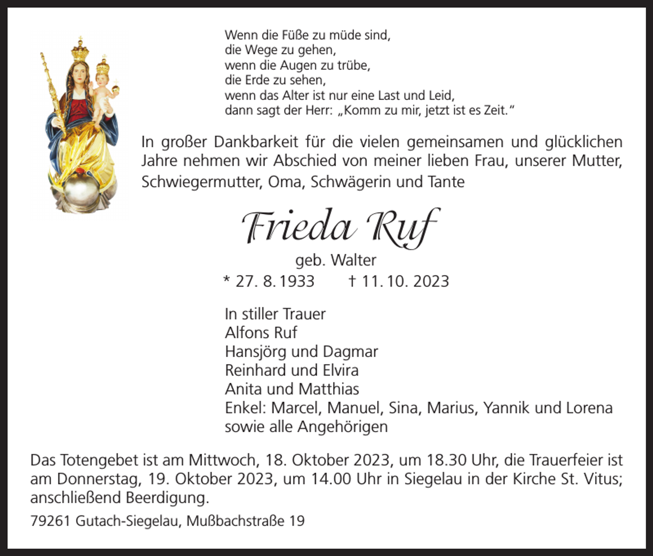<p>Wenn die Füße zu müde sind,<br />die Wege zu gehen,<br />wenn die Augen zu trübe,<br />die Erde zu sehen,<br />wenn das Alter ist nur eine Last und Leid,<br />dann sagt der Herr: „Komm zu mir, jetzt ist es Zeit.“</p><p>In großer Dankbarkeit für die vielen gemeinsamen und glücklichen<br />Jahre nehmen wir Abschied von meiner lieben Frau, unserer Mutter,<br />Schwiegermutter, Oma, Schwägerin und Tante</p><p>Frieda Ruf<br />geb. Walter<br />* 27. 8. 1933 † 11. 10. 2023<br />In stiller Trauer<br />Alfons Ruf<br />Hansjörg und Dagmar<br />Reinhard und Elvira<br />Anita und Matthias<br />Enkel: Marcel, Manuel, Sina, Marius, Yannik und Lorena<br />sowie alle Angehörigen<br />Das Totengebet ist am Mittwoch, 18. Oktober 2023, um 18.30 Uhr, die Trauerfeier ist<br />am Donnerstag, 19. Oktober 2023, um 14.00 Uhr in Siegelau in der Kirche St. Vitus;<br />anschließend Beerdigung.<br />79261 Gutach-Siegelau, Mußbachstraße 19</p>