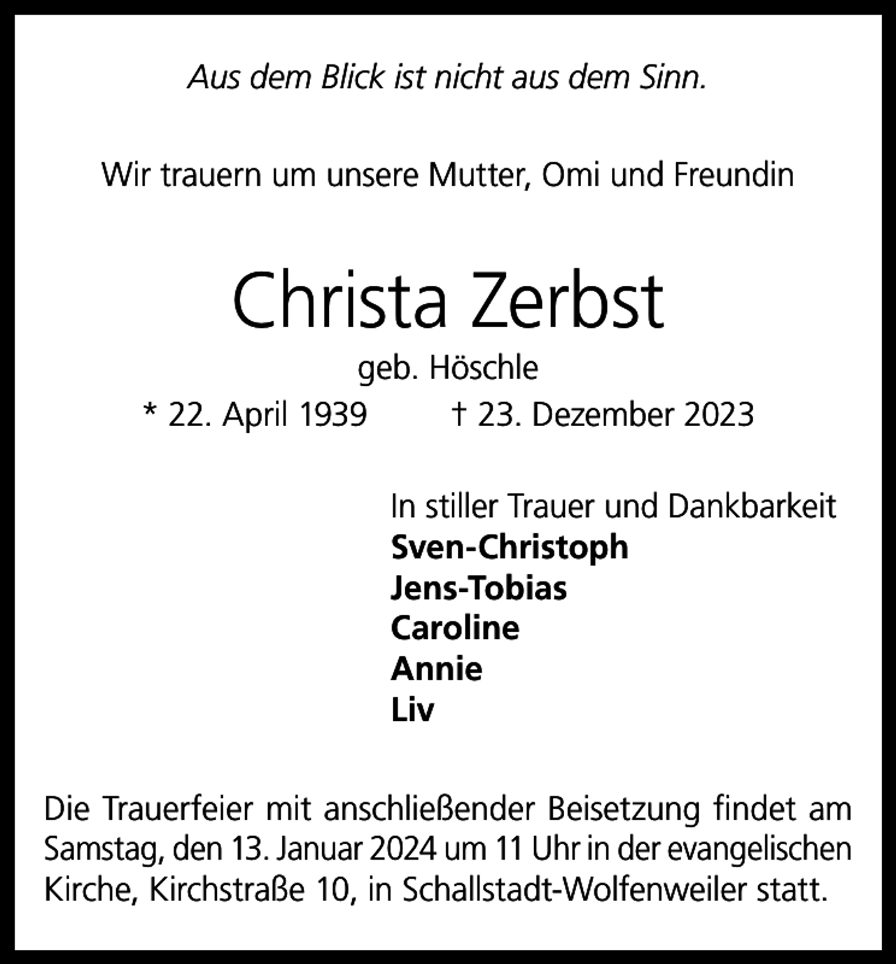 <p>Aus dem Blick ist nicht aus dem Sinn.<br />Wir trauern um unsere Mutter, Omi und Freundin</p><p>Christa Zerbst<br />geb. Höschle<br />* 22. April 1939<br />† 23. Dezember 2023<br />In stiller Trauer und Dankbarkeit<br />Sven-Christoph<br />Jens-Tobias<br />Caroline<br />Annie<br />Liv<br />Die Trauerfeier mit anschließender Beisetzung findet am<br />Samstag, den 13. Januar 2024 um 11 Uhr in der evangelischen<br />Kirche, Kirchstraße 10, in Schallstadt-Wolfenweiler statt.</p>
