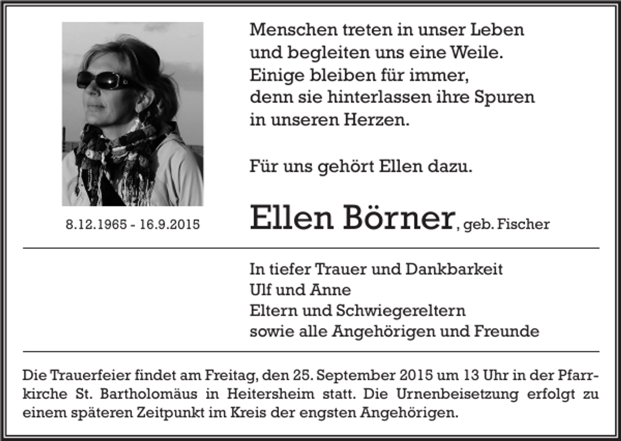 <p>Menschen treten in unser Leben<br />und begleiten uns eine Weile.<br />Einige bleiben für immer,<br />denn sie hinterlassen ihre Spuren<br />in unseren Herzen.<br />Für uns gehört Ellen dazu.<br />8.12.1965 - 16.9.2015</p><p>Ellen Börner, geb. Fischer<br />In tiefer Trauer und Dankbarkeit<br />Ulf und Anne<br />Eltern und Schwiegereltern<br />sowie alle Angehörigen und Freunde</p><p>Die Trauerfeier findet am Freitag, den 25. September 2015 um 13 Uhr in der Pfarrkirche St. Bartholomäus in Heitersheim statt. Die Urnenbeisetzung erfolgt zu<br />einem späteren Zeitpunkt im Kreis der engsten Angehörigen.</p>