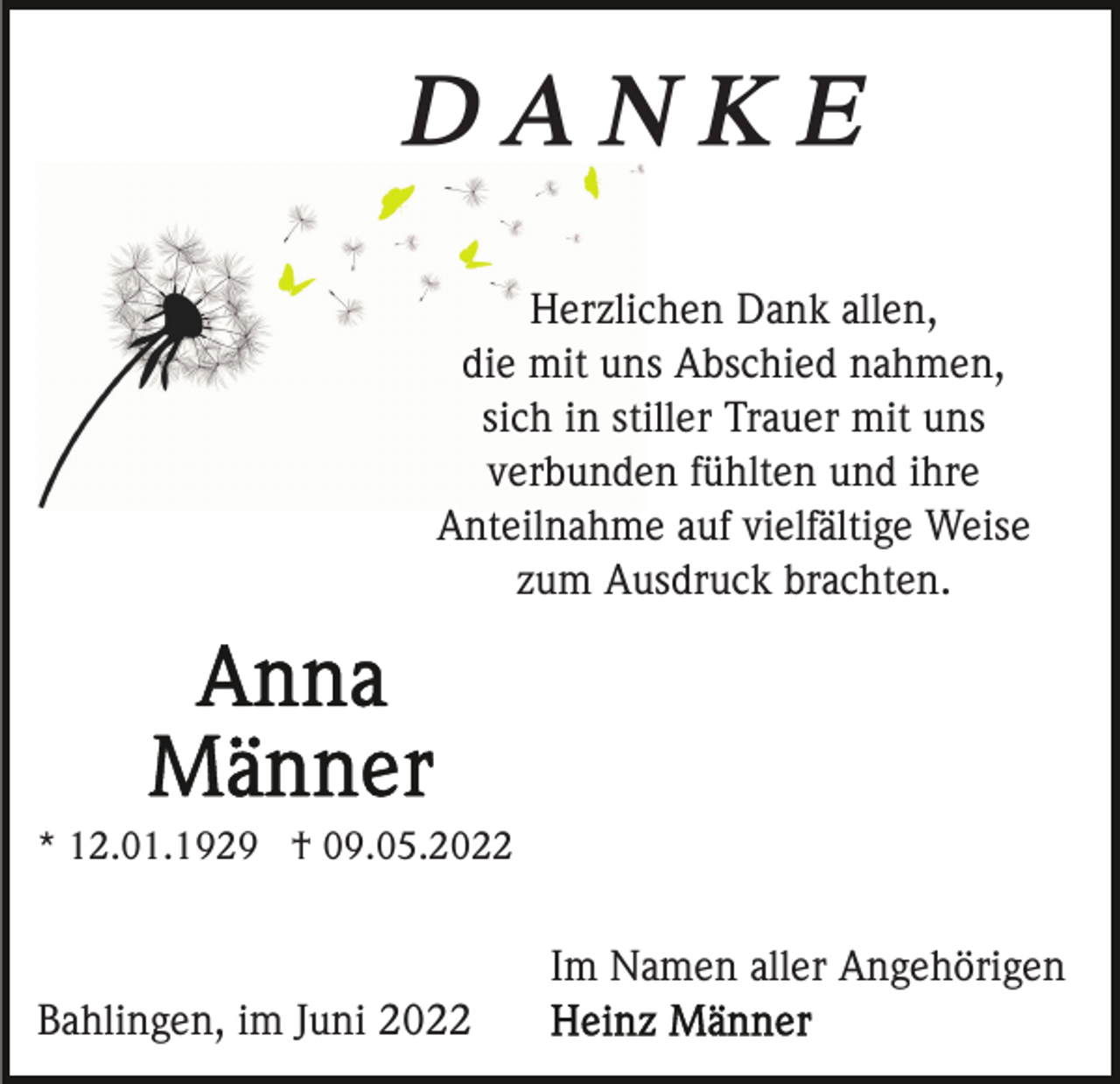 <p>DANKE<br />Herzlichen Dank allen,<br />die mit uns Abschied nahmen,<br />sich in stiller Trauer mit uns<br />verbunden fühlten und ihre<br />Anteilnahme auf vielfältige Weise<br />zum Ausdruck brachten.</p><p>* 12.01.1929 † 09.05.2022</p><p>Im Namen aller Angehörigen<br />Bahlingen, im Juni 2022</p>