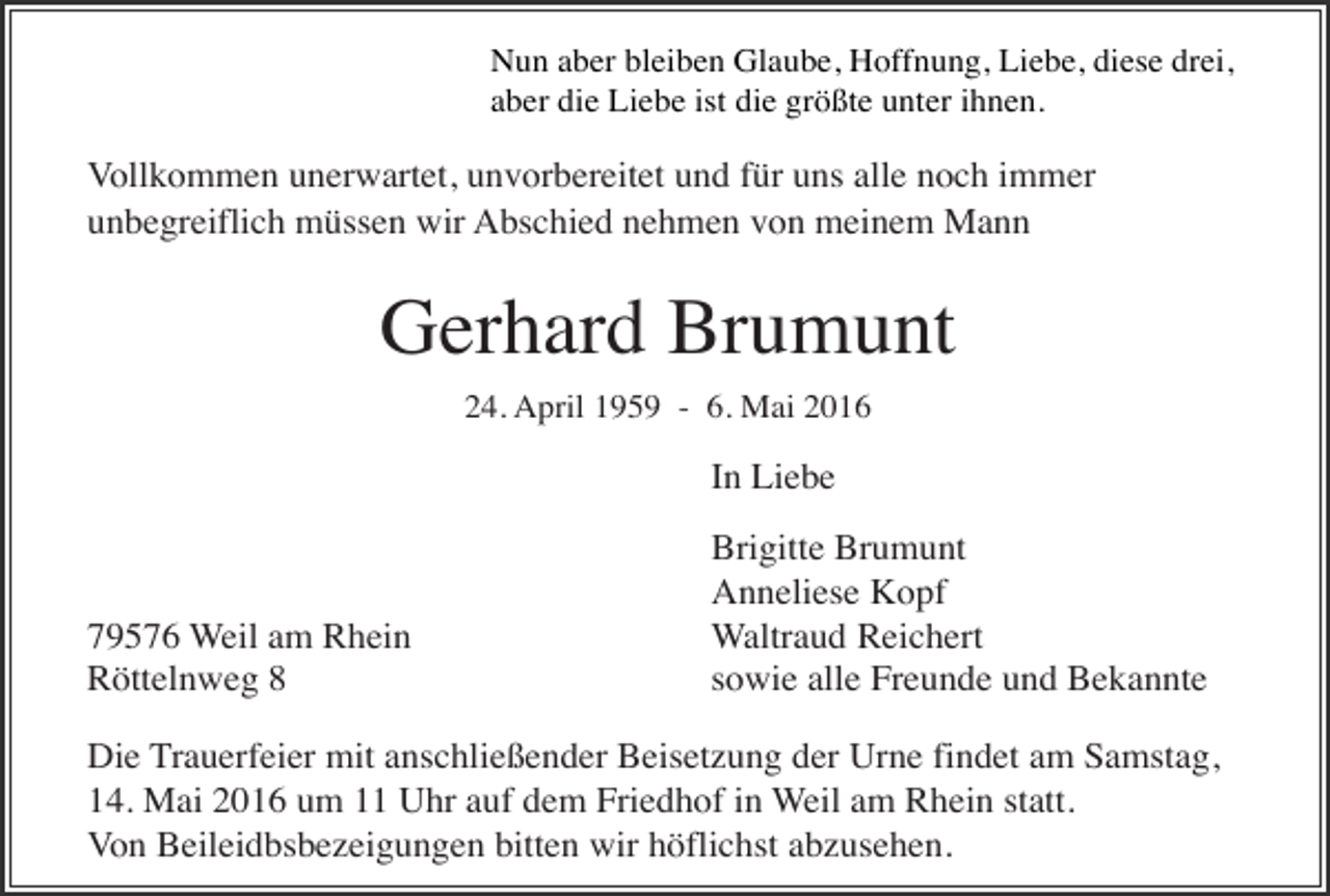 <p>Nun aber bleiben Glaube, Hoffnung, Liebe, diese drei,<br />aber die Liebe ist die größte unter ihnen.</p><p>Vollkommen unerwartet, unvorbereitet und für uns alle noch immer<br />unbegreiflich müssen wir Abschied nehmen von meinem Mann</p><p>Gerhard Brumunt<br />24. April 1959 - 6. Mai 2016</p><p>In Liebe</p><p>79576 Weil am Rhein<br />Röttelnweg 8</p><p>Brigitte Brumunt<br />Anneliese Kopf<br />Waltraud Reichert<br />sowie alle Freunde und Bekannte</p><p>Die Trauerfeier mit anschließender Beisetzung der Urne findet am Samstag,<br />14. Mai 2016 um 11 Uhr auf dem Friedhof in Weil am Rhein statt.<br />Von Beileidbsbezeigungen bitten wir höflichst abzusehen.</p>