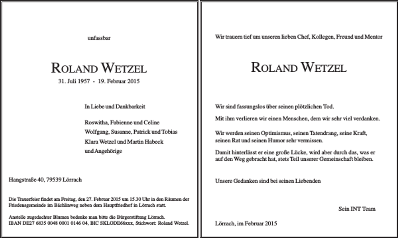<p>unfassbar</p><p>Wir trauern tief um unseren lieben Chef, Kollegen, Freund und Mentor</p><p>ROLAND WETZEL</p><p>ROLAND WETZEL</p><p>31. Juli 1957 - 19. Februar 2015</p><p>In Liebe und Dankbarkeit<br />Roswitha, Fabienne und Celine<br />Wolfgang, Susanne, Patrick und Tobias<br />Klara Wetzel und Martin Habeck<br />und Angehörige</p><p>Hangstraße 40, 79539 Lörrach</p><p>Wir sind fassungslos über seinen plötzlichen Tod.<br />Mit ihm verlieren wir einen Menschen, dem wir sehr viel verdanken.<br />Wir werden seinen Optimismus, seinen Tatendrang, seine Kraft,<br />seinen Rat und seinen Humor sehr vermissen.<br />Damit hinterlässt er eine große Lücke, wird aber durch das, was er<br />auf den Weg gebracht hat, stets Teil unserer Gemeinschaft bleiben.</p><p>Unsere Gedanken sind bei seinen Liebenden</p><p>Die Trauerfeier findet am Freitag, den 27. Februar 2015 um 15.30 Uhr in den Räumen der<br />Friedensgemeinde im Bächlinweg neben dem Hauptfriedhof in Lörrach statt.<br />Anstelle zugedachter Blumen bedenke man bitte die Bürgerstiftung Lörrach.<br />IBAN DE27 6835 0048 0046 04, BIC SKLODE66xxx, Stichwort: Roland Wetzel.</p><p>Sein INT Team .<br />Lörrach, im Februar 2015</p>