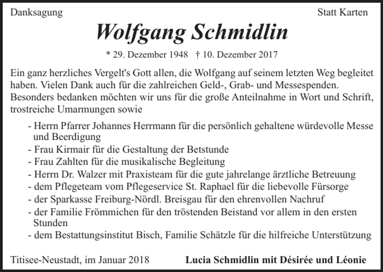 <p>DDanksagung<br />a n ks a g u n g</p><p>WWolfgang<br />olf g a n g S Schmidlin<br />c h mi dli n</p><p>St att Karten<br />K art e n<br />Statt</p><p>** 229.<br />9. Dezember<br />D e z e m b er 11948<br />9 4 8 †† 110.<br />0. Dezember<br />D e z e m b er 22</p><p>Ei<br />n gganz<br />a n z hherzliches<br />er zli c h es Vergelt's<br />Ver g e lt's Gott<br />G ott allen,<br />all e n, die<br />di e Wolfgang<br />W olf g an g aauf<br />uf sseinem<br />ei n e m lletzten<br />et zt e n Weg<br />We g begleitet<br />b e gl eit et<br />Ein<br />hhaben.<br />a b e n. Vielen<br />Vi el e n Dank<br />D a n k aauch<br />u c h für<br />f ür die<br />di e zahlreichen<br />z a hlr ei c h e n Geld-,<br />G el d-, GrabGr a b- und<br />u n d Messespenden.<br />M ess es p e n d en.<br />die<br />große<br />BBesonders<br />es o n d ers bbedanken<br />e d a n k e n möchten<br />m ö c ht e n wir<br />wir uuns<br />ns ffür<br />ür di<br />e gr<br />o ß e Anteilnahme<br />A nt eil n a h m e iinn Wort<br />W ort und<br />u n d Schrift,<br />S c hrift,<br />tr<br />ostr ei c h e Umarmungen<br />U m ar m u n g e n ssowie<br />o wi e<br />trostreiche<br />- Herrn<br />H err n Pfarrer<br />Pf arr er Johannes<br />J o h a n n es Herrmann<br />Herr m a n n ffür<br />ür die<br />di e persönlich<br />p ers ö nli c h ggehaltene<br />e h alt e n e würdevolle<br />w ür d e v oll e Messe<br />M ess e<br />uund<br />n d Beerdigung<br />B e er di g u n g<br />Fr a u Kirmair<br />Kir m air ffür<br />ür die<br />di e Gestaltung<br />G est alt u n g der<br />d er Betstunde<br />B etst u n d e<br />- Frau<br />Fr a u Zahlten<br />Z a hlt e n ffür<br />ür die<br />di e musikalische<br />m usi k alis c h e Begleitung<br />B e gl eit u n g<br />- Frau<br />- Herrn<br />ärztliche<br />H err n Dr.<br />Dr. Walzer<br />Wal z er mit<br />mit Praxisteam<br />Pra xist e a m ffür<br />ür die<br />di e gute<br />g ut e jjahrelange<br />a hr el a n g e är<br />ztli c h e Betreuung<br />B etr e u u n g<br />- dem<br />liebevolle<br />d e m Pflegeteam<br />Pfl e g et e a m vom<br />v o m Pflegeservice<br />Pfl e g es er vi c e St.<br />St. Raphael<br />R a p h a el für<br />f ür die<br />di e li<br />e b e v oll e Fürsorge<br />F ürs or g e<br />- der<br />d er Sparkasse<br />S p ar k ass e Freiburg-Nördl.<br />Fr ei b ur g-N ör dl. Br<br />eis g a u f für<br />ür dden<br />e n eehrenvollen<br />hr e n v oll e n Nachruf<br />N a c hr uf<br />Breisgau<br />- der<br />d er Familie<br />F a mili e Frömmichen<br />Fr ö m mi c h en ffür<br />ür dden<br />e n trtröstenden<br />öst e n d e n Beistand<br />B eis t a n d vor<br />v or allem<br />all e m iinn den<br />d e n ersten<br />erste n<br />St<br />u n de n<br />Stunden<br />Bisch,<br />die<br />hilfreiche<br />- dem<br />d e m Bestattungsinstitut<br />B est att u n gsi nstit ut Bis<br />c h, FFamilie<br />a mili e SSchätzle<br />c h ät zl e f für<br />ür di<br />e hilfr<br />ei c h e Unterstützung<br />U nt erst ü t z u n g<br />Titisee-Neustadt,<br />Titis<br />e e- N e ust a dt, i im<br />m JJanuar<br />a n u ar</p><p>Lucia<br />L u ci a SSchmidlin<br />c h mi dli n mit<br />mit Désirée<br />D é si r é e und<br />u n d Léonie<br />L é o ni e</p>
