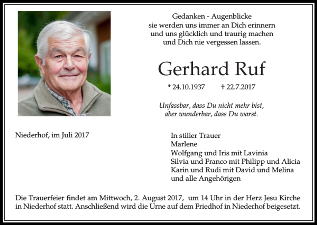 <p>Gedanken - Augenblicke<br />sie werden uns immer an Dich erinnern<br />und uns glücklich und traurig machen<br />und Dich nie vergessen lassen.</p><p>Gerhard Ruf<br />* 24.10.1937</p><p>† 22.7.2017</p><p>Unfassbar, dass Du nicht mehr bist,<br />aber wunderbar, dass Du warst.<br />Niederhof, im Juli 2017</p><p>In stiller Trauer<br />Marlene<br />Wolfgang und Iris mit Lavinia<br />Silvia und Franco mit Philipp und Alicia<br />Karin und Rudi mit David und Melina<br />und alle Angehörigen</p><p>Die Trauerfeier findet am Mittwoch, 2. August 2017, um 14 Uhr in der Herz Jesu Kirche<br />in Niederhof statt. Anschließend wird die Urne auf dem Friedhof in Niederhof beigesetzt.</p>
