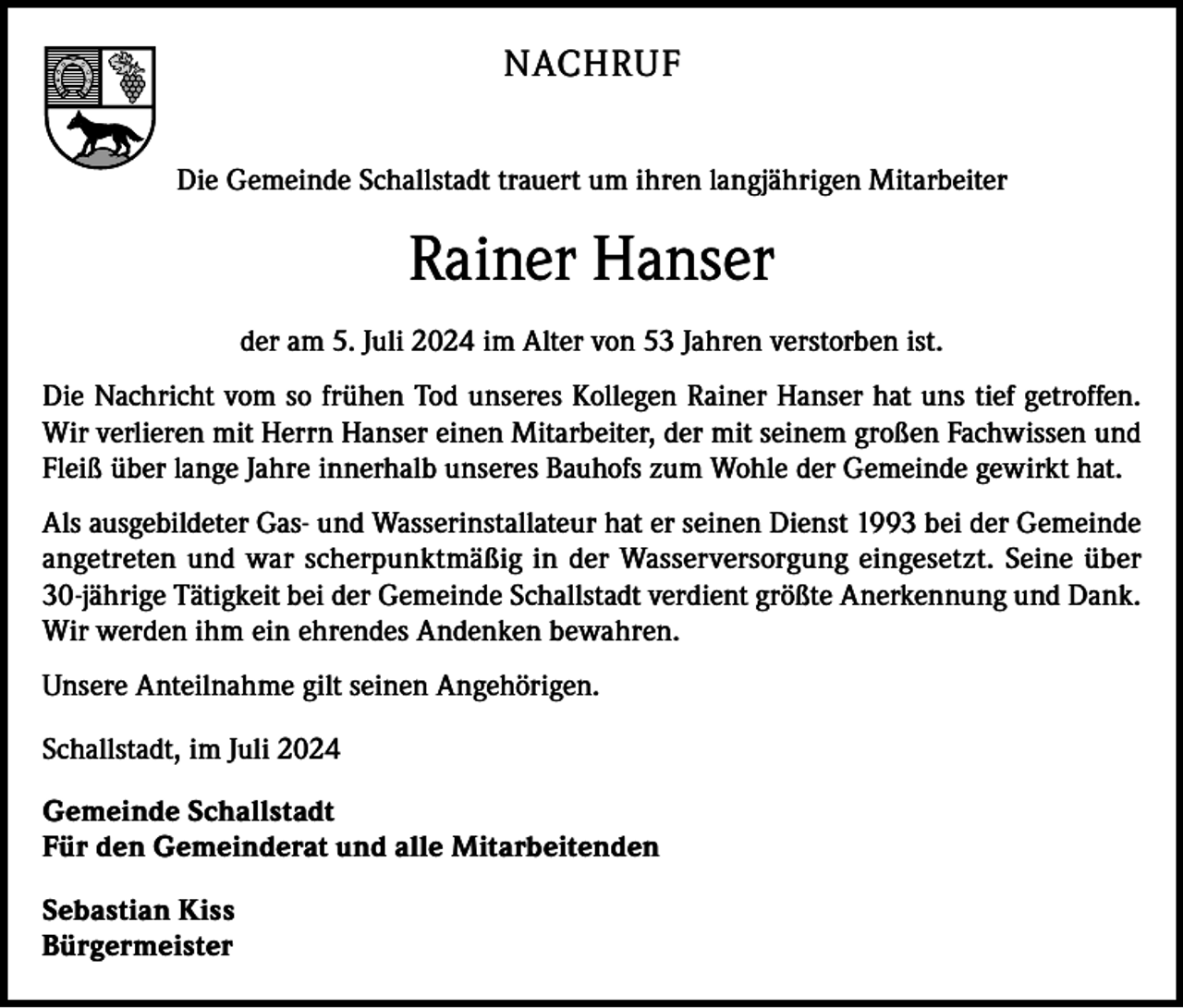 <p>NACHRUF<br />Die Gemeinde Schallstadt trauert um ihren langjährigen Mitarbeiter</p><p>Rainer Hanser<br />der am 5. Juli 2024 im Alter von 53 Jahren verstorben ist.<br />Die Nachricht vom so frühen Tod unseres Kollegen Rainer Hanser hat uns tief getroffen.<br />Wir verlieren mit Herrn Hanser einen Mitarbeiter, der mit seinem großen Fachwissen und<br />Fleiß über lange Jahre innerhalb unseres Bauhofs zum Wohle der Gemeinde gewirkt hat.<br />Als ausgebildeter Gas- und Wasserinstallateur hat er seinen Dienst 1993 bei der Gemeinde<br />angetreten und war scherpunktmäßig in der Wasserversorgung eingesetzt. Seine über<br />30-jährige Tätigkeit bei der Gemeinde Schallstadt verdient größte Anerkennung und Dank.<br />Wir werden ihm ein ehrendes Andenken bewahren.<br />Unsere Anteilnahme gilt seinen Angehörigen.<br />Schallstadt, im Juli 2024<br />Gemeinde Schallstadt<br />Für den Gemeinderat und alle Mitarbeitenden<br />Sebastian Kiss<br />Bürgermeister</p>