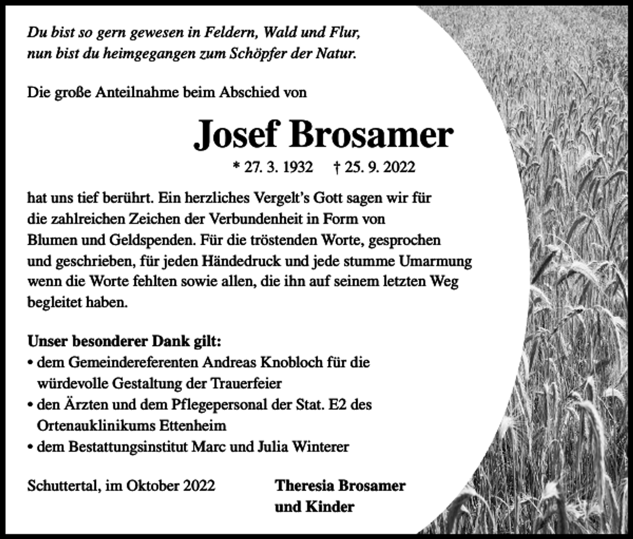 <p>Du bist so gern gewesen in Feldern, Wald und Flur,<br />nun bist du heimgegangen zum Schöpfer der Natur.<br />Die große Anteilnahme beim Abschied von</p><p>Josef Brosamer<br />* 27. 3. 1932</p><p>† 25. 9. 2022</p><p>hat uns tief berührt. Ein herzliches Vergelt’s Gott sagen wir für<br />die zahlreichen Zeichen der Verbundenheit in Form von<br />Blumen und Geldspenden. Für die tröstenden Worte, gesprochen<br />und geschrieben, für jeden Händedruck und jede stumme Umarmung<br />wenn die Worte fehlten sowie allen, die ihn auf seinem letzten Weg<br />begleitet haben.<br />Unser besonderer Dank gilt:<br />• dem Gemeindereferenten Andreas Knobloch für die<br />würdevolle Gestaltung der Trauerfeier<br />• den Ärzten und dem Pflegepersonal der Stat. E2 des<br />Ortenauklinikums Ettenheim<br />• dem Bestattungsinstitut Marc und Julia Winterer<br />Schuttertal, im Oktober 2022</p><p>Theresia Brosamer<br />und Kinder</p>