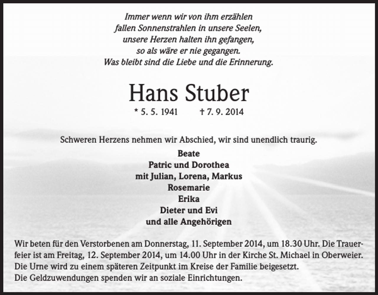 <p>Immer wenn wir von ihm erzählen<br />fallen Sonnenstrahlen in unsere Seelen,<br />unsere Herzen halten ihn gefangen,<br />so als wäre er nie gegangen.<br />Was bleibt sind die Liebe und die Erinnerung.</p><p>Hans Stuber<br />* 5. 5. 1941</p><p>† 7. 9. 2014</p><p>Schweren Herzens nehmen wir Abschied, wir sind unendlich traurig.<br />Beate<br />Patric und Dorothea<br />mit Julian, Lorena, Markus<br />Rosemarie<br />Erika<br />Dieter und Evi<br />und alle Angehörigen<br />Wir beten für den Verstorbenen am Donnerstag, 11. September 2014, um 18.30 Uhr. Die Trauerfeier ist am Freitag, 12. September 2014, um 14.00 Uhr in der Kirche St. Michael in Oberweier.<br />Die Urne wird zu einem späteren Zeitpunkt im Kreise der Familie beigesetzt.<br />Die Geldzuwendungen spenden wir an soziale Einrichtungen.</p>