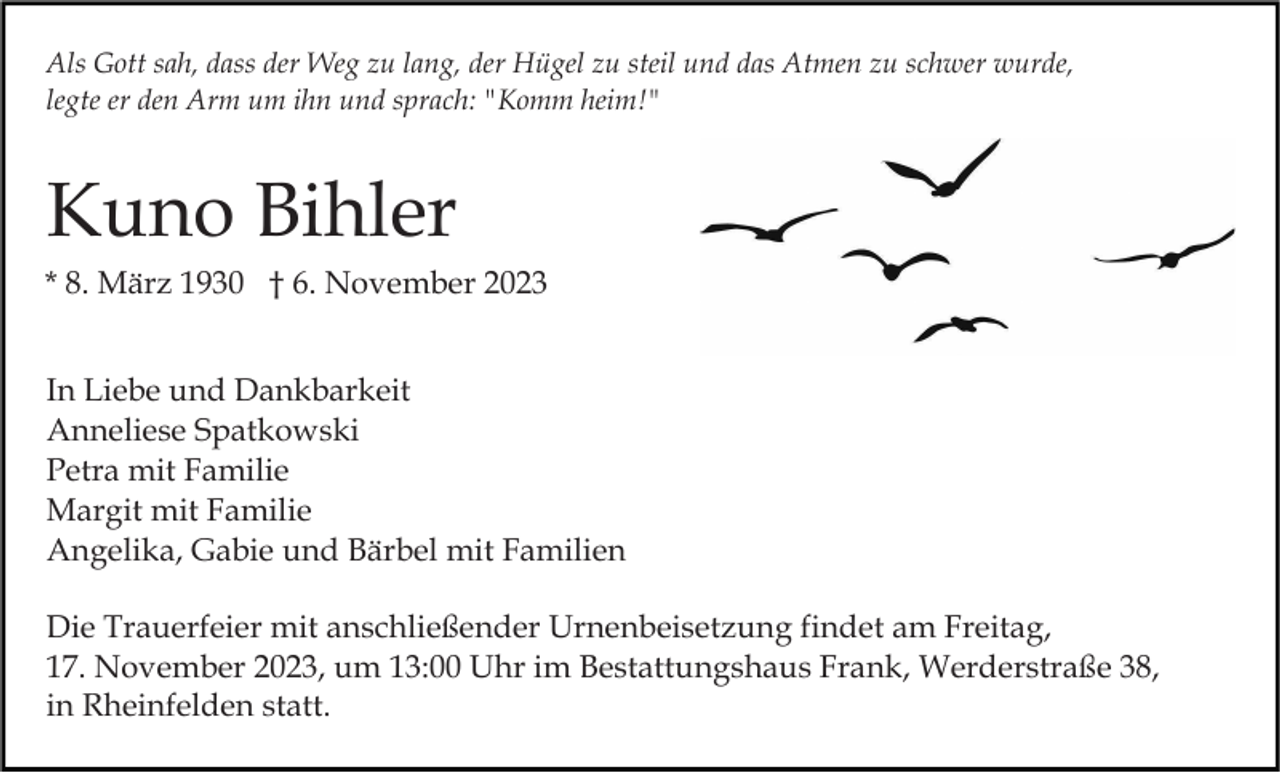 <p>Als Gott sah, dass der Weg zu lang, der Hügel zu steil und das Atmen zu schwer wurde,<br />legte er den Arm um ihn und sprach: "Komm heim!"</p><p>Kuno Bihler<br />* 8. März 1930 † 6. November 2023<br />In Liebe und Dankbarkeit<br />Anneliese Spatkowski<br />Petra mit Familie<br />Margit mit Familie<br />Angelika, Gabie und Bärbel mit Familien<br />Die Trauerfeier mit anschließender Urnenbeisetzung findet am Freitag,<br />17. November 2023, um 13:00 Uhr im Bestattungshaus Frank, Werderstraße 38,<br />in Rheinfelden statt.</p>