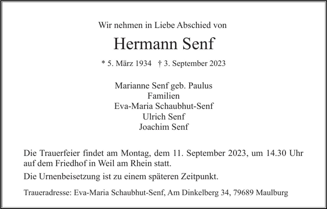 <p>Wir nehmen in Liebe Abschied von</p><p>Hermann Senf<br />* 5. März 1934 † 3. September 2023</p><p>Marianne Senf geb. Paulus<br />Familien<br />Eva-Maria Schaubhut-Senf<br />Ulrich Senf<br />Joachim Senf<br />Die Trauerfeier findet am Montag, dem 11. September 2023, um 14.30 Uhr<br />auf dem Friedhof in Weil am Rhein statt.<br />Die Urnenbeisetzung ist zu einem späteren Zeitpunkt.<br />Traueradresse: Eva-Maria Schaubhut-Senf, Am Dinkelberg 34, 79689 Maulburg</p>