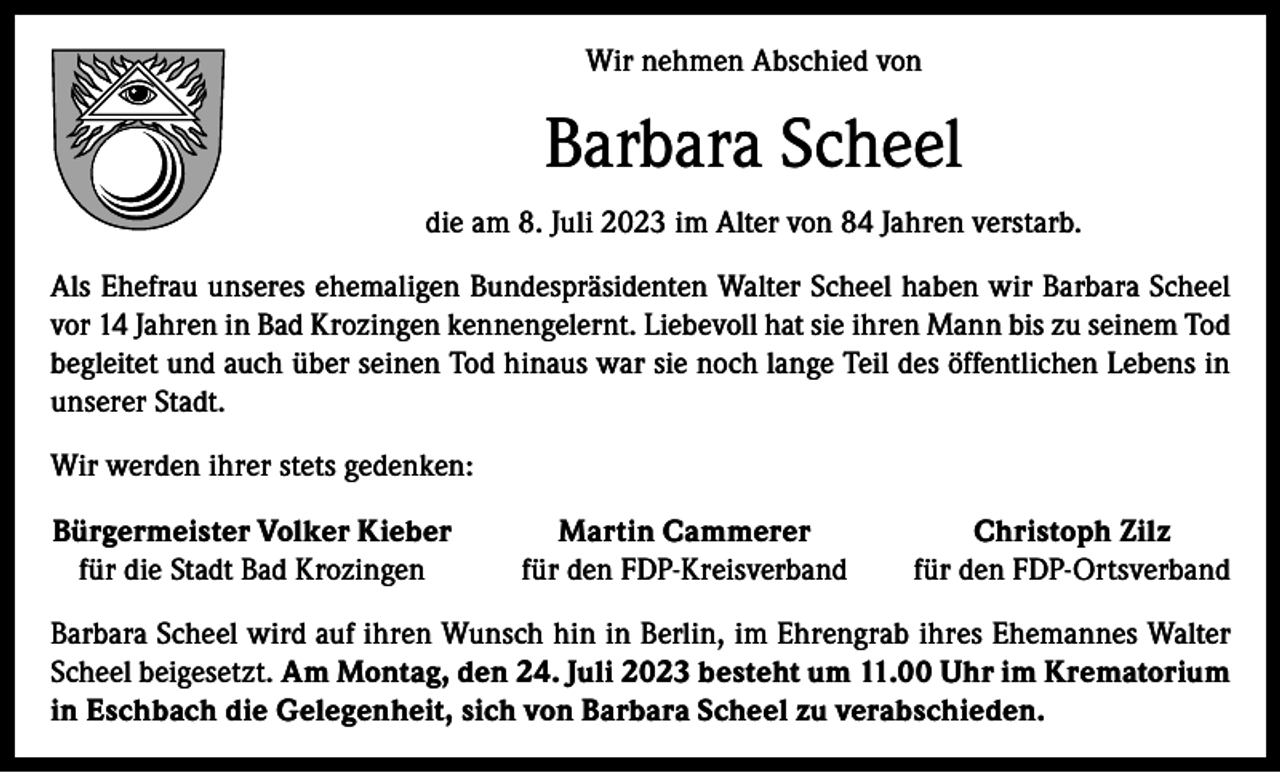 <p>Wir nehmen Abschied von</p><p>Barbara Scheel<br />die am 8. Juli 2023 im Alter von 84 Jahren verstarb.<br />Als Ehefrau unseres ehemaligen Bundespräsidenten Walter Scheel haben wir Barbara Scheel<br />vor 14 Jahren in Bad Krozingen kennengelernt. Liebevoll hat sie ihren Mann bis zu seinem Tod<br />begleitet und auch über seinen Tod hinaus war sie noch lange Teil des öffentlichen Lebens in<br />unserer Stadt.<br />Wir werden ihrer stets gedenken:<br />Bürgermeister Volker Kieber<br />für die Stadt Bad Krozingen</p><p>Martin Cammerer<br />für den FDP-Kreisverband</p><p>Christoph Zilz<br />für den FDP-Ortsverband</p><p>Barbara Scheel wird auf ihren Wunsch hin in Berlin, im Ehrengrab ihres Ehemannes Walter<br />Scheel beigesetzt. Am Montag, den 24. Juli 2023 besteht um 11.00 Uhr im Krematorium<br />in Eschbach die Gelegenheit, sich von Barbara Scheel zu verabschieden.</p>