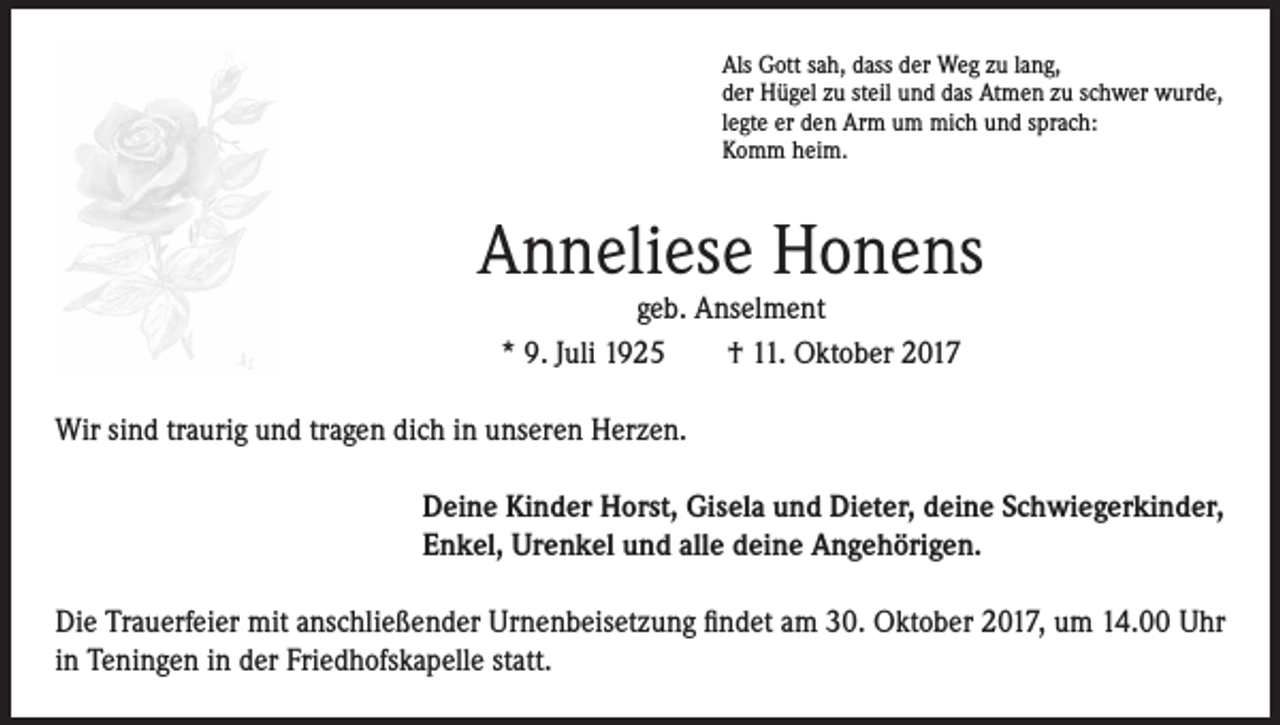<p>Als Gott sah, dass der Weg zu lang,<br />der Hügel zu steil und das Atmen zu schwer wurde,<br />legte er den Arm um mich und sprach:<br />Komm heim.</p><p>Anneliese Honens<br />geb. Anselment<br />* 9. Juli 1925 † 11. Oktober 2017</p><p>Wir sind traurig und tragen dich in unseren Herzen.<br />Deine Kinder Horst, Gisela und Dieter, deine Schwiegerkinder,<br />Enkel, Urenkel und alle deine Angehörigen.<br />Die Trauerfeier mit anschließender Urnenbeisetzung findet am 30. Oktober 2017, um 14.00 Uhr<br />in Teningen in der Friedhofskapelle statt.</p>