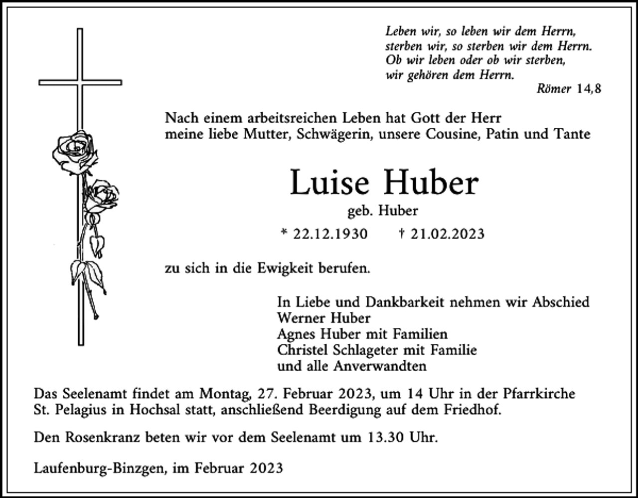 <p>Leben wir, so leben wir dem Herrn,<br />sterben wir, so sterben wir dem Herrn.<br />Ob wir leben oder ob wir sterben,<br />wir gehören dem Herrn.<br />Römer 14,8</p><p>Nach einem arbeitsreichen Leben hat Gott der Herr<br />meine liebe Mutter, Schwägerin, unsere Cousine, Patin und Tante</p><p>Luise Huber<br />geb. Huber<br />* 22.12.1930<br />† 21.02.2023<br />zu sich in die Ewigkeit berufen.<br />In Liebe und Dankbarkeit nehmen wir Abschied<br />Werner Huber<br />Agnes Huber mit Familien<br />Christel Schlageter mit Familie<br />und alle Anverwandten<br />Das Seelenamt findet am Montag, 27. Februar 2023, um 14 Uhr in der Pfarrkirche<br />St. Pelagius in Hochsal statt, anschließend Beerdigung auf dem Friedhof.<br />Den Rosenkranz beten wir vor dem Seelenamt um 13.30 Uhr.<br />Laufenburg-Binzgen, im Februar 2023</p>