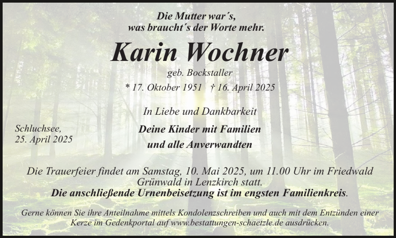 <p>Die Mutter war´s,<br />was braucht´s der Worte mehr.</p><p>Karin Wochner<br />geb. Bockstaller<br />* 17. Oktober 1951 † 16. April 2025</p><p>In Liebe und Dankbarkeit<br />Schluchsee,<br />25. April 2025</p><p>Deine Kinder mit Familien<br />und alle Anverwandten</p><p>Die Trauerfeier findet am Samstag, 10. Mai 2025, um 11.00 Uhr im Friedwald<br />Grünwald in Lenzkirch statt.<br />Die anschließende Urnenbeisetzung ist im engsten Familienkreis.<br />Gerne können Sie ihre Anteilnahme mittels Kondolenzschreiben und auch mit dem Entzünden einer<br />Kerze im Gedenkportal auf www.bestattungen-schaetzle.de ausdrücken.</p>