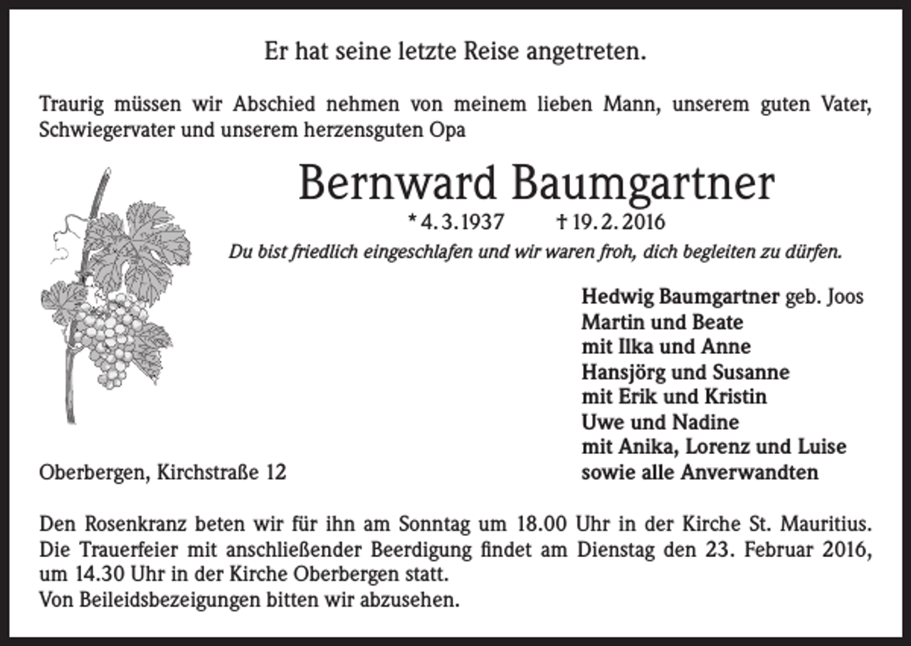 <p>Er hat seine letzte Reise angetreten.<br />Traurig müssen wir Abschied nehmen von meinem lieben Mann, unserem guten Vater,<br />Schwiegervater und unserem herzensguten Opa</p><p>Bernward Baumgartner<br />* 4. 3.1937</p><p>† 19. 2. 2016</p><p>Du bist friedlich eingeschlafen und wir waren froh, dich begleiten zu dürfen.</p><p>Oberbergen, Kirchstraße 12</p><p>Hedwig Baumgartner geb. Joos<br />Martin und Beate<br />mit Ilka und Anne<br />Hansjörg und Susanne<br />mit Erik und Kristin<br />Uwe und Nadine<br />mit Anika, Lorenz und Luise<br />sowie alle Anverwandten</p><p>Den Rosenkranz beten wir für ihn am Sonntag um 18.00 Uhr in der Kirche St. Mauritius.<br />Die Trauerfeier mit anschließender Beerdigung findet am Dienstag den 23. Februar 2016,<br />um 14.30 Uhr in der Kirche Oberbergen statt.<br />Von Beileidsbezeigungen bitten wir abzusehen.</p>