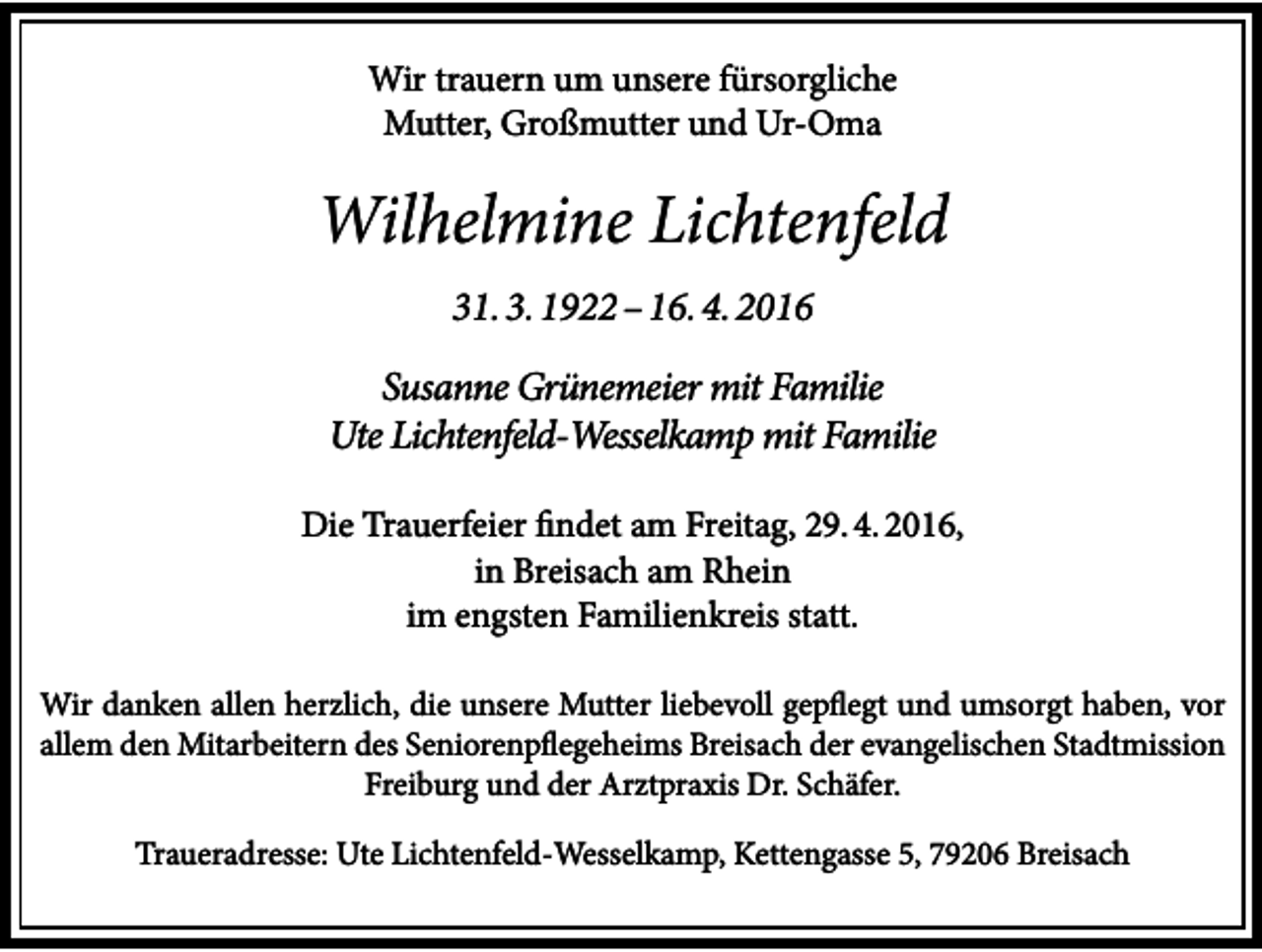 <p>Wir trauern um unsere fürsorgliche<br />Mutter, Großmutter und Ur-Oma</p><p>Wilhelmine Lichtenfeld<br />31. 3. 1922 – 16. 4. 2016<br />Susanne Grünemeier mit Familie<br />Ute Lichtenfeld-Wesselkamp mit Familie<br />Die Trauerfeier findet am Freitag, 29. 4. 2016,<br />in Breisach am Rhein<br />im engsten Familienkreis statt.<br />Wir danken allen herzlich, die unsere Mutter liebevoll gepflegt und umsorgt haben, vor<br />allem den Mitarbeitern des Seniorenpflegeheims Breisach der evangelischen Stadtmission<br />Freiburg und der Arztpraxis Dr. Schäfer.<br />Traueradresse: Ute Lichtenfeld-Wesselkamp, Kettengasse 5, 79206 Breisach</p>