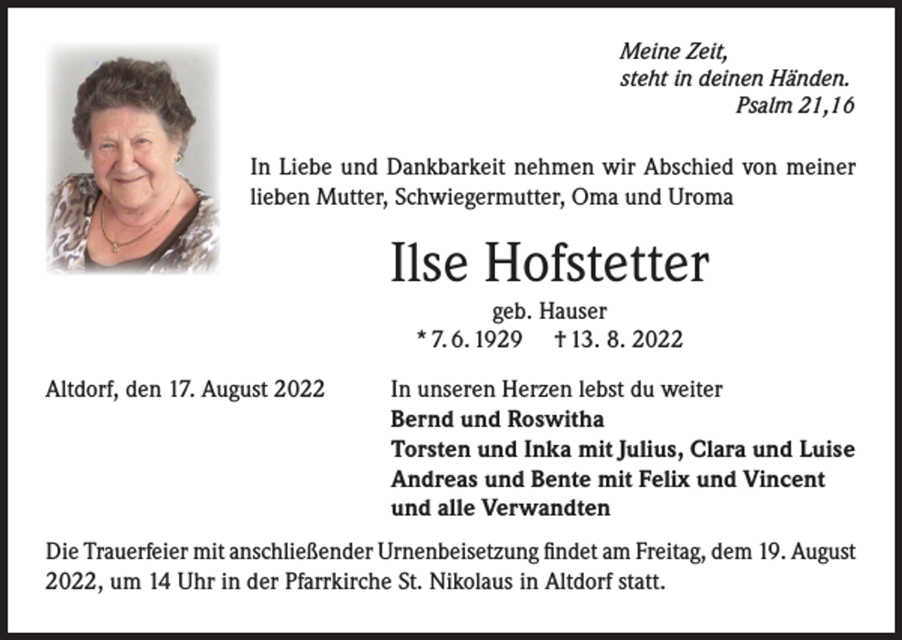 <p>Meine Zeit,<br />steht in deinen Händen.</p><p>Psalm 21,16</p><p>In Liebe und Dankbarkeit nehmen wir Abschied von meiner<br />lieben Mutter, Schwiegermutter, Oma und Uroma</p><p>Ilse Hofstetter<br />geb. Hauser<br />* 7. 6. 1929 † 13. 8. 2022</p><p>Altdorf, den 17. August 2022</p><p>In unseren Herzen lebst du weiter<br />Bernd und Roswitha<br />Torsten und Inka mit Julius, Clara und Luise<br />Andreas und Bente mit Felix und Vincent<br />und alle Verwandten</p><p>Die Trauerfeier mit anschließender Urnenbeisetzung findet am Freitag, dem 19. August<br />2022, um 14 Uhr in der Pfarrkirche St. Nikolaus in Altdorf statt.</p>