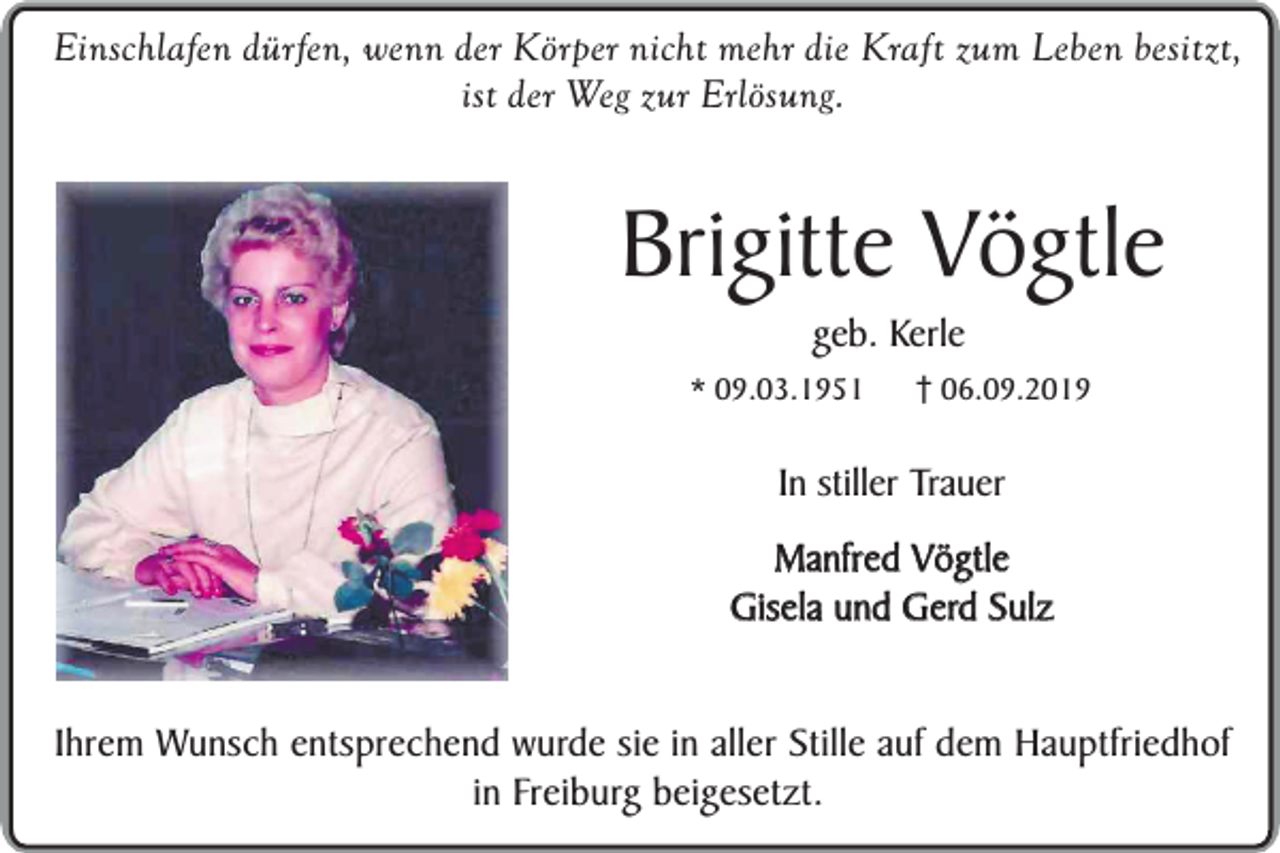 <p>Einschlafen dürfen, wenn der Körper nicht mehr die Kraft zum Leben besitzt,<br />ist der Weg zur Erlösung.</p><p>Brigitte Vögtle<br />geb. Kerle</p><p>* 09.03.1951</p><p>06.09.2019</p><p>In stiller Trauer<br />Manfred Vögtle<br />Gisela und Gerd Sulz<br />Ihrem Wunsch entsprechend wurde sie in aller Stille auf dem Hauptfriedhof<br />in Freiburg beigesetzt.</p>