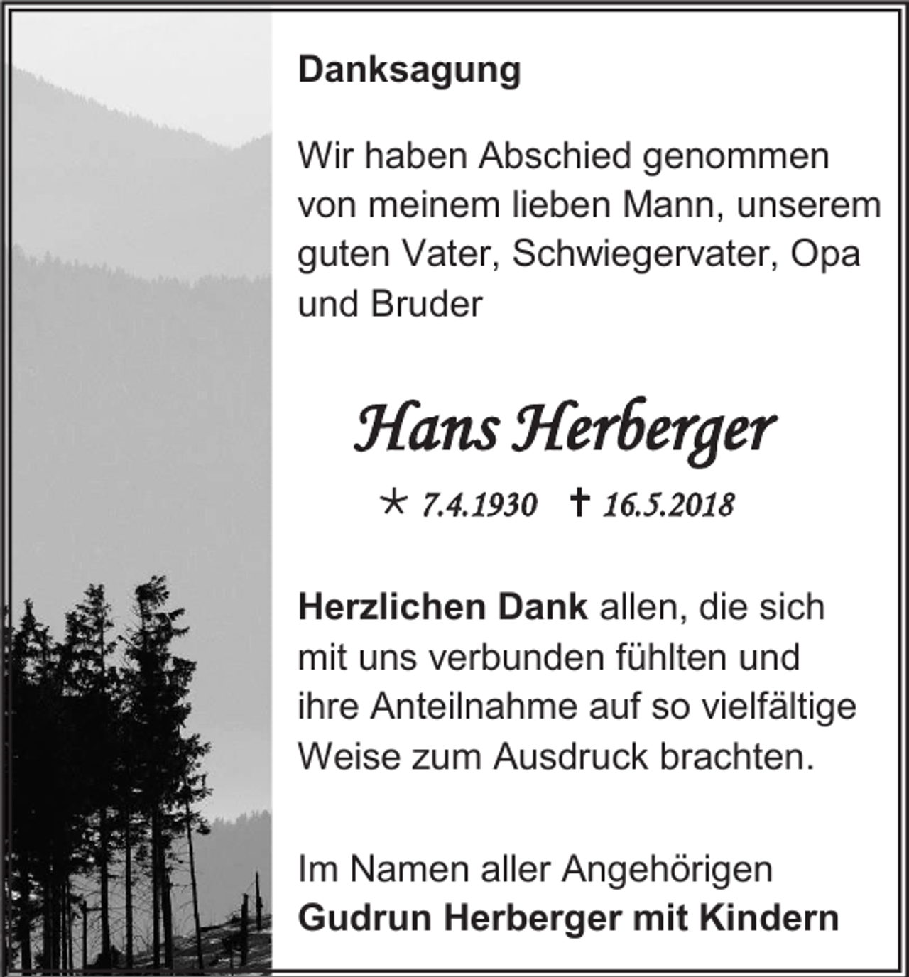 <p>Danksagung<br />Wir haben Abschied genommen<br />von meinem lieben Mann, unserem<br />guten Vater, Schwiegervater, Opa<br />und Bruder</p><p>Hans Herberger<br /> 7.4.1930  16.5.2018<br />Herzlichen Dank allen, die sich<br />mit uns verbunden fühlten und<br />ihre Anteilnahme auf so vielfältige<br />Weise zum Ausdruck brachten.<br />Im Namen aller Angehörigen<br />Gudrun Herberger mit Kindern</p>