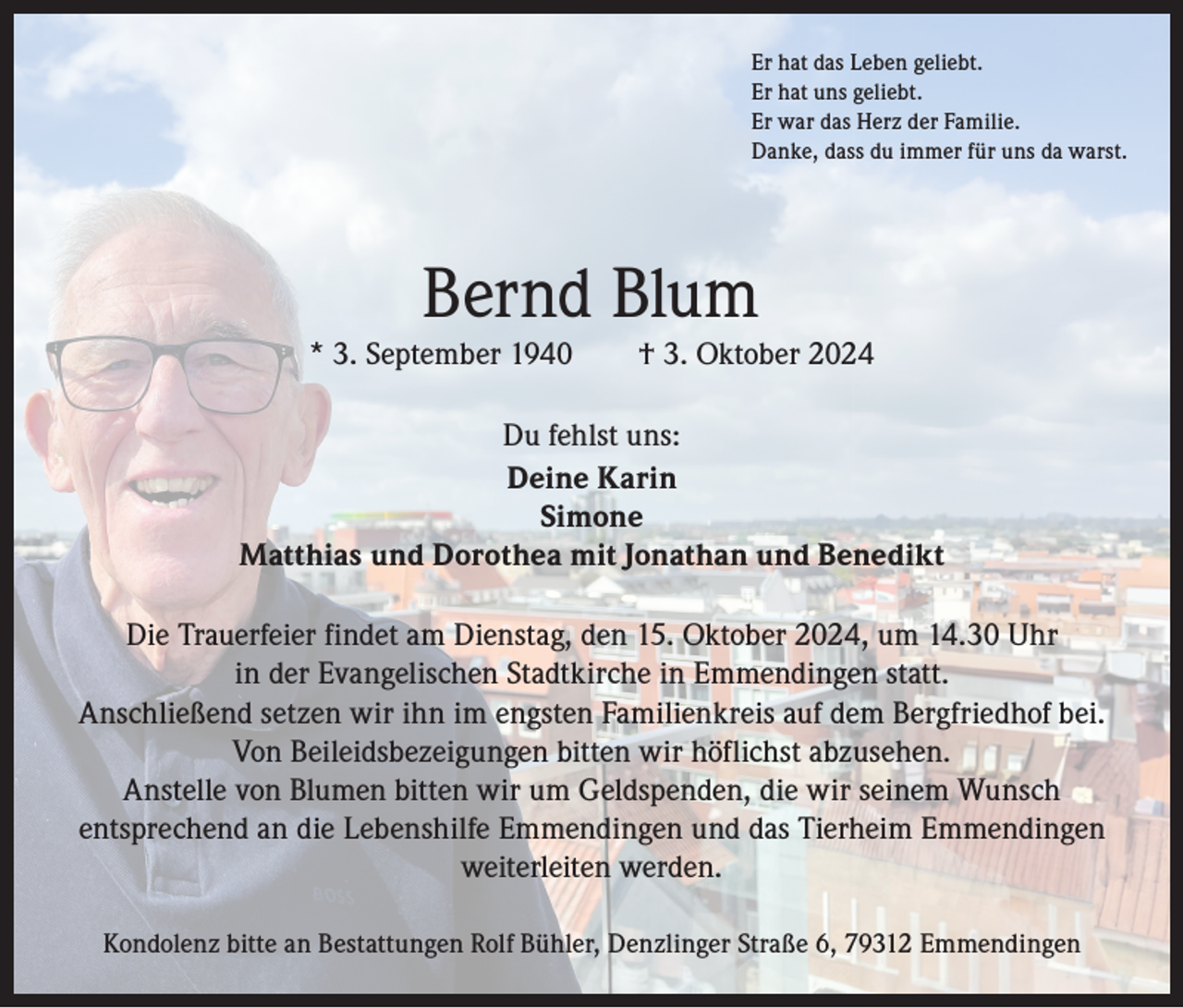 <p>Er hat das Leben geliebt.<br />Er hat uns geliebt.<br />Er war das Herz der Familie.<br />Danke, dass du immer für uns da warst.</p><p>Bernd Blum</p><p>* 3. September 1940 † 3. Oktober 2024<br />Du fehlst uns:<br />Deine Karin<br />Simone<br />Matthias und Dorothea mit Jonathan und Benedikt<br />Die Trauerfeier findet am Dienstag, den 15. Oktober 2024, um 14.30 Uhr<br />in der Evangelischen Stadtkirche in Emmendingen statt.<br />Anschließend setzen wir ihn im engsten Familienkreis auf dem Bergfriedhof bei.<br />Von Beileidsbezeigungen bitten wir höflichst abzusehen.<br />Anstelle von Blumen bitten wir um Geldspenden, die wir seinem Wunsch<br />­entsprechend an die Lebenshilfe Emmendingen und das Tierheim Emmendingen<br />weiterleiten werden.<br />Kondolenz bitte an Bestattungen Rolf Bühler, Denzlinger Straße 6, 79312 Emmendingen</p>