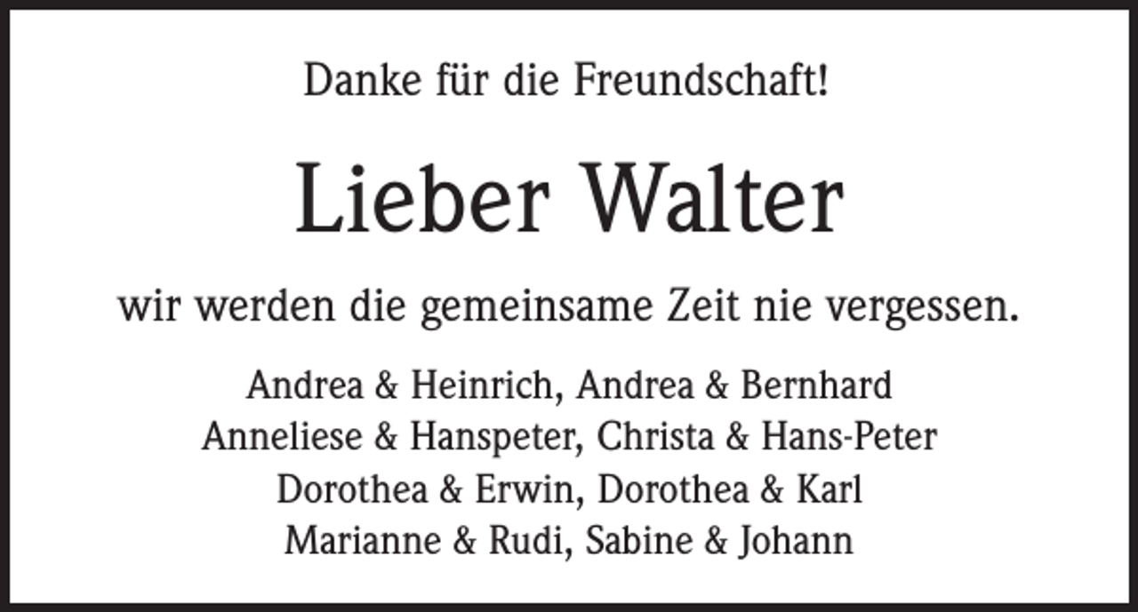 <p>Danke für die Freundschaft!</p><p>Lieber Walter<br />wir werden die gemeinsame Zeit nie vergessen.<br />Andrea &amp; Heinrich, Andrea &amp; Bernhard<br />Anneliese &amp; Hanspeter, Christa &amp; Hans-Peter<br />Dorothea &amp; Erwin, Dorothea &amp; Karl<br />Marianne &amp; Rudi, Sabine &amp; Johann</p>
