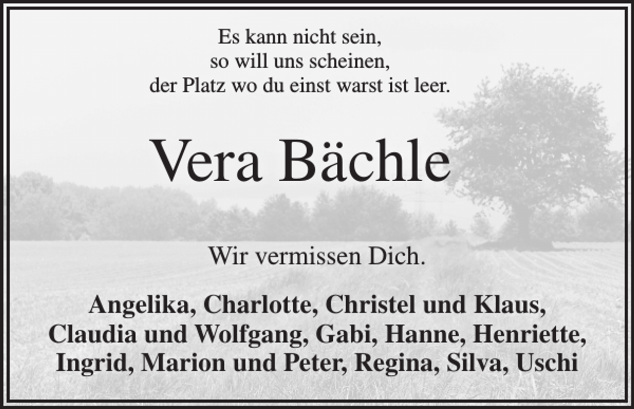 <p>Es kann nicht sein,<br />so will uns scheinen,<br />der Platz wo du einst warst ist leer.</p><p>Vera Bächle<br />Wir vermissen Dich.<br />Angelika, Charlotte, Christel und Klaus,<br />Claudia und Wolfgang, Gabi, Hanne, Henriette,<br />Ingrid, Marion und Peter, Regina, Silva, Uschi</p>