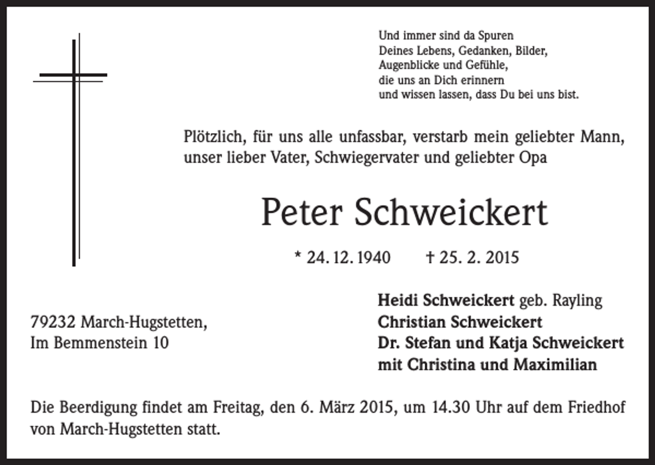 <p>Und immer sind da Spuren<br />Deines Lebens, Gedanken, Bilder,<br />Augenblicke und Gefühle,<br />die uns an Dich erinnern<br />und wissen lassen, dass Du bei uns bist.</p><p>Plötzlich, für uns alle unfassbar, verstarb mein geliebter Mann,<br />unser lieber Vater, Schwiegervater und geliebter Opa</p><p>Peter Schweickert<br />* 24. 12. 1940 † 25. 2. 2015</p><p>79232 March-Hugstetten,<br />Im Bemmenstein 10</p><p>Heidi Schweickert geb. Rayling<br />Christian Schweickert<br />Dr. Stefan und Katja Schweickert<br />mit Christina und Maximilian</p><p>Die Beerdigung findet am Freitag, den 6. März 2015, um 14.30 Uhr auf dem Friedhof<br />von March-Hugstetten statt.</p>