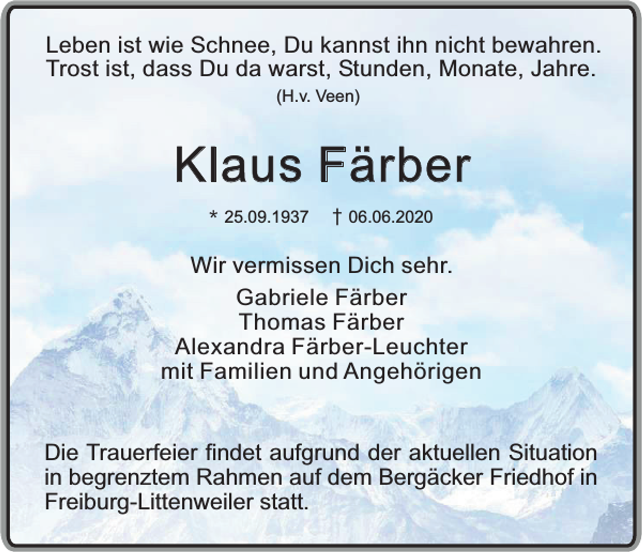 <p>Leben ist wie Schnee, Du kannst ihn nicht bewahren.<br />Trost ist, dass Du da warst, Stunden, Monate, Jahre.<br />(H.v. Veen)</p><p>Klaus Färber<br />* 25.09.1937</p><p>06.06.2020</p><p>Wir vermissen Dich sehr.<br />Gabriele Färber<br />Thomas Färber<br />Alexandra Färber-Leuchter<br />mit Familien und Angehörigen<br />Die Trauerfeier findet aufgrund der aktuellen Situation<br />in begrenztem Rahmen auf dem Bergäcker Friedhof in<br />Freiburg-Littenweiler statt.</p>