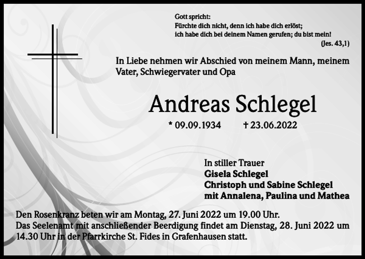 <p>Gott spricht:<br />Fürchte dich nicht, denn ich habe dich erlöst;<br />ich habe dich bei deinem Namen gerufen; du bist mein!<br />(Jes. 43,1)</p><p>In Liebe nehmen wir Abschied von meinem Mann, meinem<br />Vater, Schwiegervater und Opa</p><p>Andreas Schlegel<br />* 09.09.1934</p><p>† 23.06.2022</p><p>In stiller Trauer<br />Gisela Schlegel<br />Christoph und Sabine Schlegel<br />mit Annalena, Paulina und Mathea<br />Den Rosenkranz beten wir am Montag, 27. Juni 2022 um 19.00 Uhr.<br />Das Seelenamt mit anschließender Beerdigung findet am Dienstag, 28. Juni 2022 um<br />14.30 Uhr in der Pfarrkirche St. Fides in Grafenhausen statt.</p>