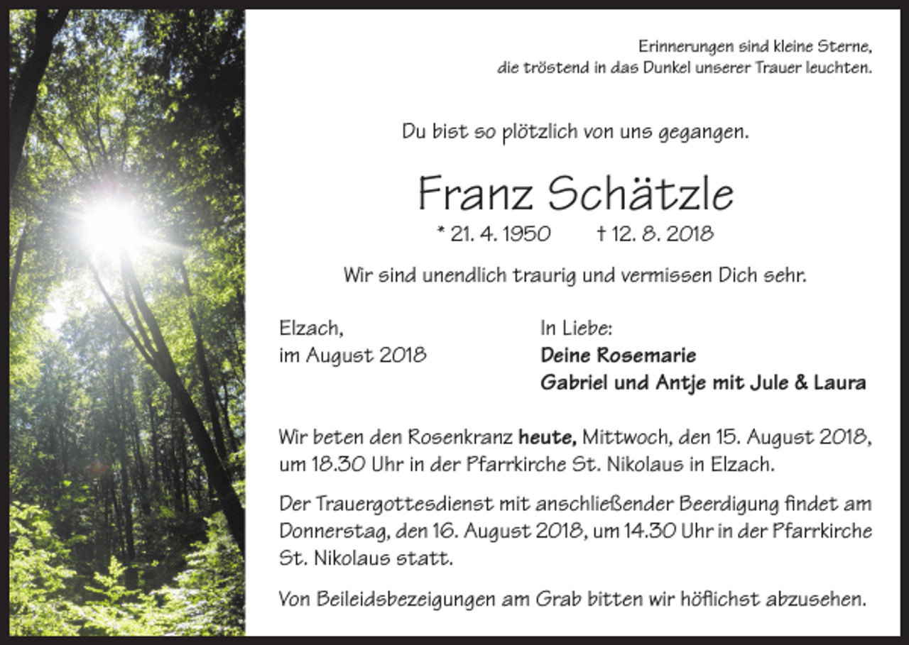 <p>Erinnerungen sind kleine Sterne,<br />die tröstend in das Dunkel unserer Trauer leuchten.</p><p>Du bist so plötzlich von uns gegangen.</p><p>Franz Schätzle<br />* 21. 4. 1950</p><p>† 12. 8. 2018</p><p>Wir sind unendlich traurig und vermissen Dich sehr.<br />Elzach,<br />In Liebe:<br />im August 2018 Deine Rosemarie<br />Gabriel und Antje mit Jule &amp; Laura<br />Wir beten den Rosenkranz heute, Mittwoch, den 15. August 2018,<br />um 18.30 Uhr in der Pfarrkirche St. Nikolaus in Elzach.<br />Der Trauergottesdienst mit anschließender Beerdigung findet am<br />Donnerstag, den 16. August 2018, um 14.30 Uhr in der Pfarrkirche<br />St. Nikolaus statt.<br />Von Beileidsbezeigungen am Grab bitten wir höflichst abzusehen.</p>