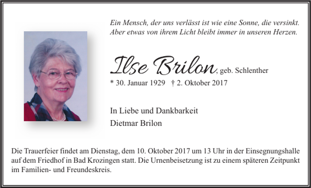 <p>Ei n Mensch,<br />Ein<br />M e ns c h, dder<br />er uuns<br />ns vverlässt<br />erl ässt ist<br />ist wie<br />wi e eieine<br />n e SSonne,<br />o n n e, didie<br />e vversinkt.<br />ersi n kt.<br />AAber<br />b er etetwas<br />w as vvon<br />o n i ihrem<br />hr e m Li<br />Licht<br />c ht blbleibt<br />ei bt i immer<br />m m er i in<br />n uunseren<br />ns er e n Herzen.<br />H erz e n.</p><p>Ilse Brilon<br />Ilse<br />Brilo n</p><p>, geb.<br />g e b. Schlenther<br />S c hl e nt h er</p><p>** 330.<br />0. JJanuar<br />a n u ar 1192 2 9 †† 2.<br />2. Oktober<br />O kt o b er 22</p><p>I n Liebe<br />In<br />Li e b e und<br />u n d Dankbarkeit<br />D a n k b ar k eit<br />Dietmar<br />Brilon<br />Di<br />et m ar Bril<br />on<br />Di e TrTrauerfeier<br />Die<br />a u erf ei er fifindet<br />n d et aam<br />m Di<br />Dienstag,<br />e nst a g, ddem<br />e m 110.<br />0. OOktober<br />kt o b er 22017<br />0 1 7 uum<br />m 11 UUhr<br />hr i in<br />n dder<br />er EiEinsegnungshalle<br />ns e g n u n gs h all e<br />ist zzuu ei<br />einem<br />aauf<br />uf dem<br />d e m Friedhof<br />Fri e d h of iinn Bad<br />B a d Krozingen<br />Kr o zi n g e n ststatt.<br />att. Die<br />Di e Urnenbeisetzung<br />Ur n e n b eis et z u n g ist<br />n e m sspäteren<br />p ät er e n Zeitpunkt<br />Z eit p u n kt<br />iimm FamilienF a mili e n- und<br />u n d Freundeskreis.<br />Fr e u n d es kr eis.</p>