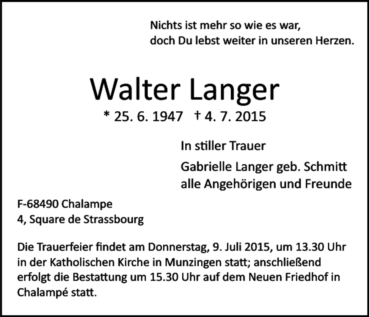<p>Nichts ist mehr so wie es war,<br />doch Du lebst weiter in unseren Herzen.</p><p>Walter Langer<br />* 25. 6. 1947 † 4. 7. 2015<br />In s�ller Trauer<br />Gabrielle Langer geb. Schmi�<br />alle Angehörigen und Freunde<br />F­68490 Chalampe<br />4, Square de Strassbourg<br />Die Trauerfeier ﬁndet am Donnerstag, 9. Juli 2015, um 13.30 Uhr<br />in der Katholischen Kirche in Munzingen sta�; anschließend<br />erfolgt die Besta�ung um 15.30 Uhr auf dem Neuen Friedhof in<br />Chalampé sta�.</p>