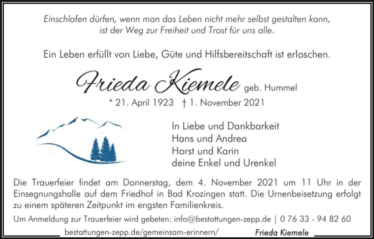 <p>Einschlafen dürfen, wenn man das Leben nicht mehr selbst gestalten kann,<br />ist der Weg zur Freiheit und Trost für uns alle.</p><p>Ein Leben erfüllt von Liebe, Güte und Hilfsbereitschaft ist erloschen.</p><p>Frieda Kiemele</p><p>geb. Hummel</p><p>* 21. April 1923 † 1. November 2021</p><p>In Liebe und Dankbarkeit<br />Hans und Andrea<br />Horst und Karin<br />deine Enkel und Urenkel<br />Die Trauerfeier findet am Donnerstag, dem 4. November 2021 um 11 Uhr in der<br />Einsegnungshalle auf dem Friedhof in Bad Krozingen statt. Die Urnenbeisetzung erfolgt<br />zu einem späteren Zeitpunkt im engsten Familienkreis.<br />Um Anmeldung zur Trauerfeier wird gebeten: info@bestattungen-zepp.de | 0 76 33 - 94 82 60<br />bestattungen-zepp.de/gemeinsam-erinnern/</p>