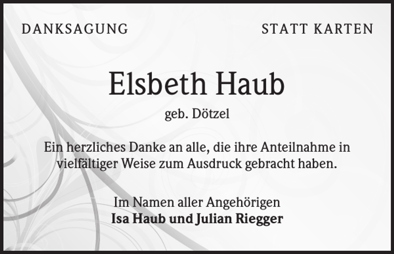 <p>DA NK S A GU NG</p><p>S TA TT K A RTEN</p><p>Elsbeth Haub<br />geb. Dötzel<br />Ein herzliches Danke an alle, die ihre Anteilnahme in<br />vielfältiger Weise zum Ausdruck gebracht haben.<br />Im Namen aller Angehörigen<br />Isa Haub und Julian Riegger</p>