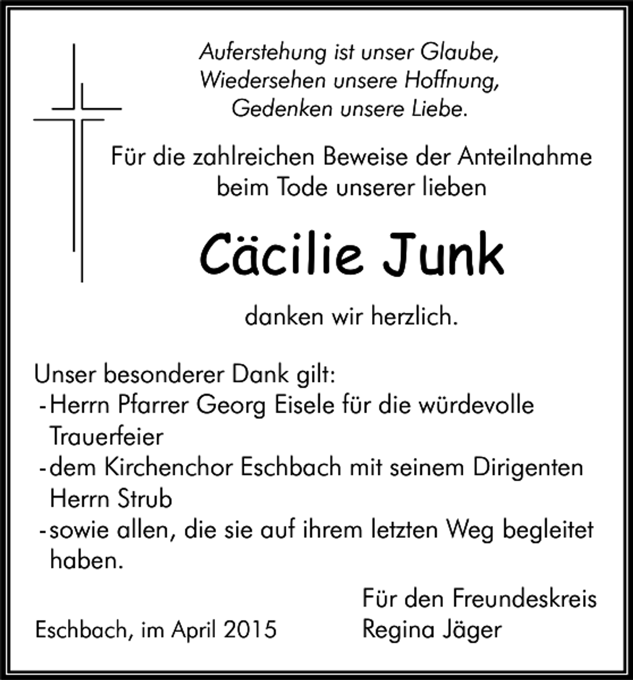 <p>Auferstehung ist unser Glaube,<br />Wiedersehen unsere Hoffnung,<br />Gedenken unsere Liebe.</p><p>Für die zahlreichen Beweise der Anteilnahme<br />beim Tode unserer lieben</p><p>Cäcilie Junk<br />danken wir herzlich.<br />Unser besonderer Dank gilt:<br />- Herrn Pfarrer Georg Eisele für die würdevolle<br />Trauerfeier<br />- dem Kirchenchor Eschbach mit seinem Dirigenten<br />Herrn Strub<br />- sowie allen, die sie auf ihrem letzten Weg begleitet<br />haben.<br />Für den Freundeskreis<br />Eschbach, im April 2015<br />Regina Jäger</p>
