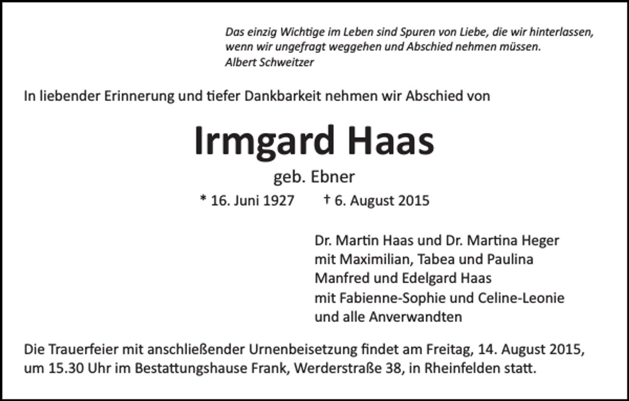 <p>Das einzig Wich�ge im Leben sind Spuren von Liebe, die wir hinterlassen,<br />wenn wir ungefragt weggehen und Abschied nehmen müssen.<br />Albert Schweitzer</p><p>In liebender Erinnerung und �efer Dankbarkeit nehmen wir Abschied von</p><p>Irmgard Haas<br />geb. Ebner<br />* 16. Juni 1927</p><p>† 6. August 2015<br />Dr. Mar�n Haas und Dr. Mar�na Heger<br />mit Maximilian, Tabea und Paulina<br />Manfred und Edelgard Haas<br />mit Fabienne­Sophie und Celine­Leonie<br />und alle Anverwandten</p><p>Die Trauerfeier mit anschließender Urnenbeisetzung ﬁndet am Freitag, 14. August 2015,<br />um 15.30 Uhr im Besta�ungshause Frank, Werderstraße 38, in Rheinfelden sta�.</p>