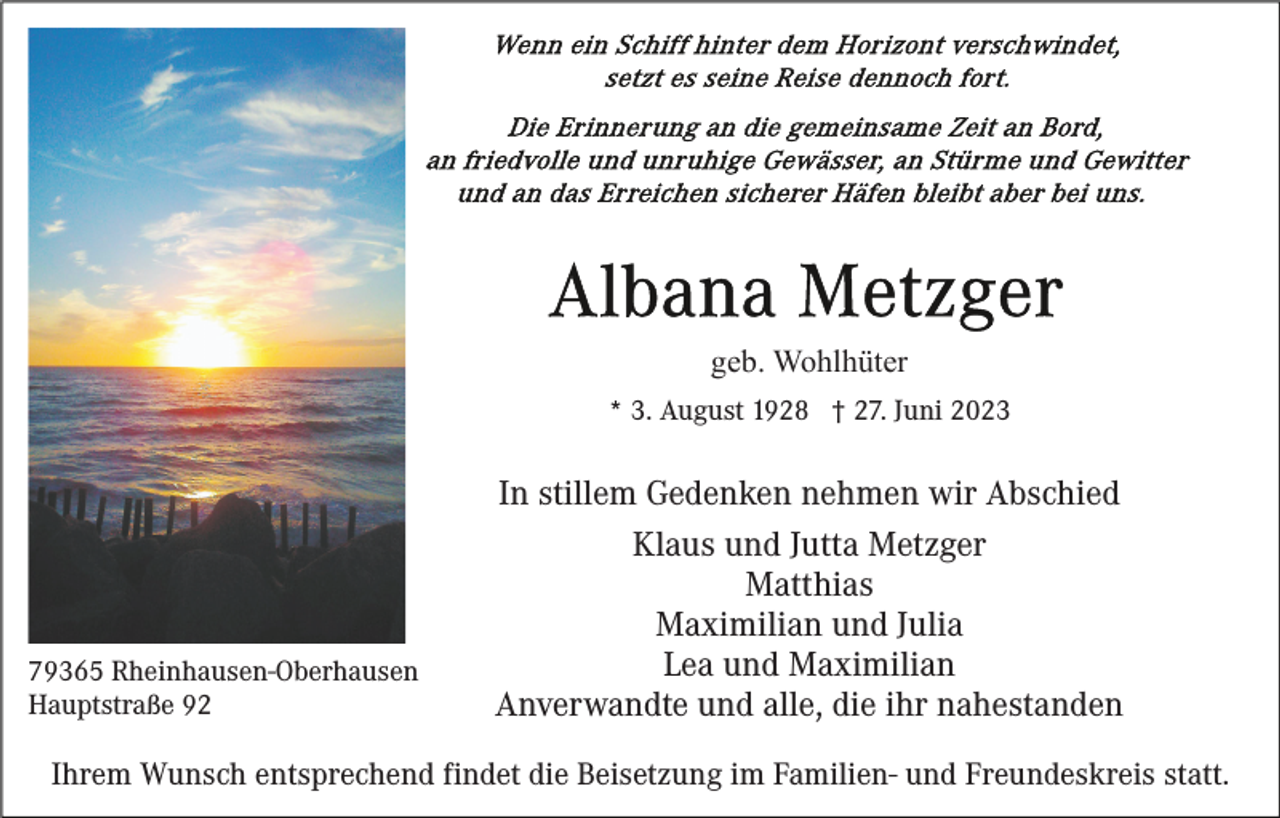 <p>geb. Wohlhüter<br />* 3. August 1928 † 27. Juni 2023</p><p>79365 Rheinhausen-Oberhausen<br />Hauptstraße 92</p><p>In stillem Gedenken nehmen wir Abschied<br />Klaus und Jutta Metzger<br />Matthias<br />Maximilian und Julia<br />Lea und Maximilian<br />Anverwandte und alle, die ihr nahestanden</p><p>Ihrem Wunsch entsprechend findet die Beisetzung im Familien- und Freundeskreis statt.</p>