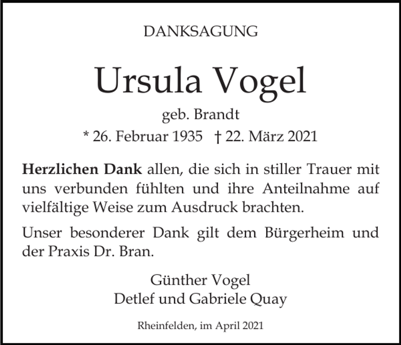 <p>DANKSAGUNG</p><p>Ursula Vogel<br />geb. Brandt<br />* 26. Februar 1935 † 22. März 2021<br />Herzlichen Dank allen, die sich in stiller Trauer mit<br />uns verbunden fühlten und ihre Anteilnahme auf<br />vielfältige Weise zum Ausdruck brachten.<br />Unser besonderer Dank gilt dem Bürgerheim und<br />der Praxis Dr. Bran.<br />Günther Vogel<br />Detlef und Gabriele Quay<br />Rheinfelden, im April 2021</p>