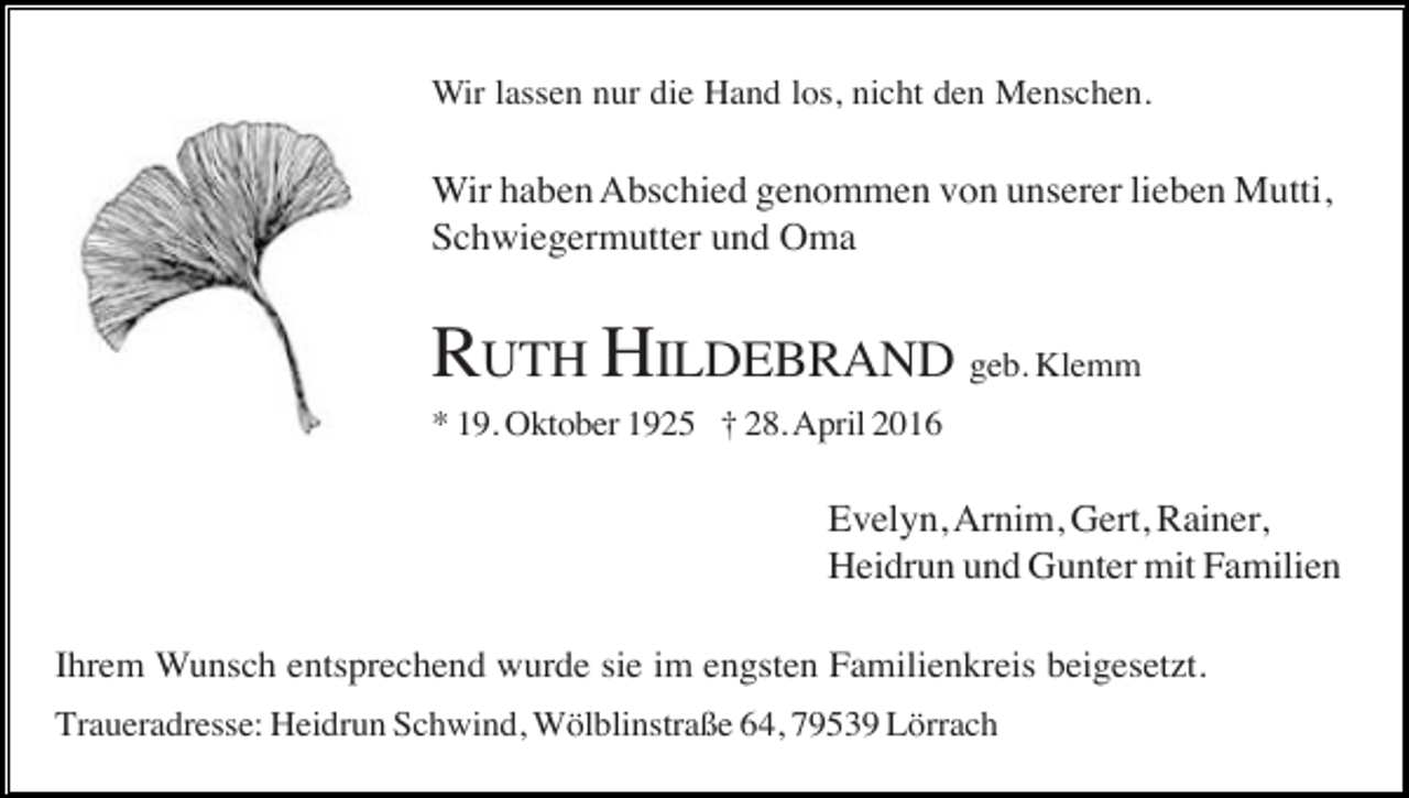 <p>Wir lassen nur die Hand los, nicht den Menschen.</p><p>Wir haben Abschied genommen von unserer lieben Mutti,<br />Schwiegermutter und Oma</p><p>RUTH HILDEBRAND geb. Klemm<br />* 19. Oktober 1925 † 28. April 2016</p><p>Evelyn, Arnim, Gert, Rainer,<br />Heidrun und Gunter mit Familien<br />Ihrem Wunsch entsprechend wurde sie im engsten Familienkreis beigesetzt.<br />Traueradresse: Heidrun Schwind, Wölblinstraße 64, 79539 Lörrach</p>