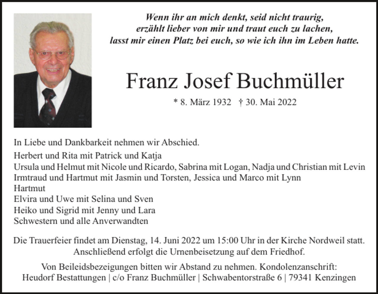 <p>Wenn ihr an mich denkt, seid nicht traurig,<br />erzählt lieber von mir und traut euch zu lachen,<br />lasst mir einen Platz bei euch, so wie ich ihn im Leben hatte.</p><p>Franz Josef Buchmüller<br />* 8. März 1932 † 30. Mai 2022</p><p>In Liebe und Dankbarkeit nehmen wir Abschied.<br />Herbert und Rita mit Patrick und Katja<br />Ursula und Helmut mit Nicole und Ricardo, Sabrina mit Logan, Nadja und Christian mit Levin<br />Irmtraud und Hartmut mit Jasmin und Torsten, Jessica und Marco mit Lynn<br />Hartmut<br />Elvira und Uwe mit Selina und Sven<br />Heiko und Sigrid mit Jenny und Lara<br />Schwestern und alle Anverwandten<br />Die Trauerfeier findet am Dienstag, 14. Juni 2022 um 15:00 Uhr in der Kirche Nordweil statt.<br />Anschließend erfolgt die Urnenbeisetzung auf dem Friedhof.<br />Von Beileidsbezeigungen bitten wir Abstand zu nehmen. Kondolenzanschrift:<br />Heudorf Bestattungen | c/o Franz Buchmüller | Schwabentorstraße 6 | 79341 Kenzingen</p>