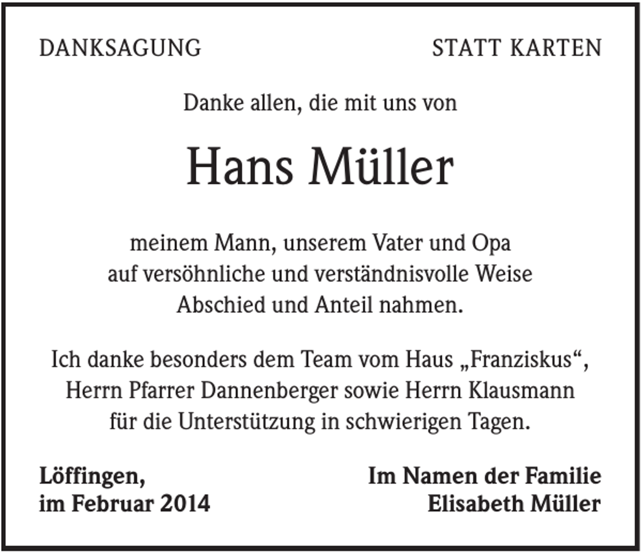 <p>DANKSAGUNG</p><p>STATT KARTEN</p><p>Danke allen, die mit uns von</p><p>Hans Müller<br />meinem Mann, unserem Vater und Opa<br />auf versöhnliche und verständnisvolle Weise<br />Abschied und Anteil nahmen.<br />Ich danke besonders dem Team vom Haus „Franziskus“,<br />Herrn Pfarrer Dannenberger sowie Herrn Klausmann<br />für die Unterstützung in schwierigen Tagen.<br />Löffingen,<br />im Februar 2014</p><p>Im Namen der Familie<br />Elisabeth Müller</p>